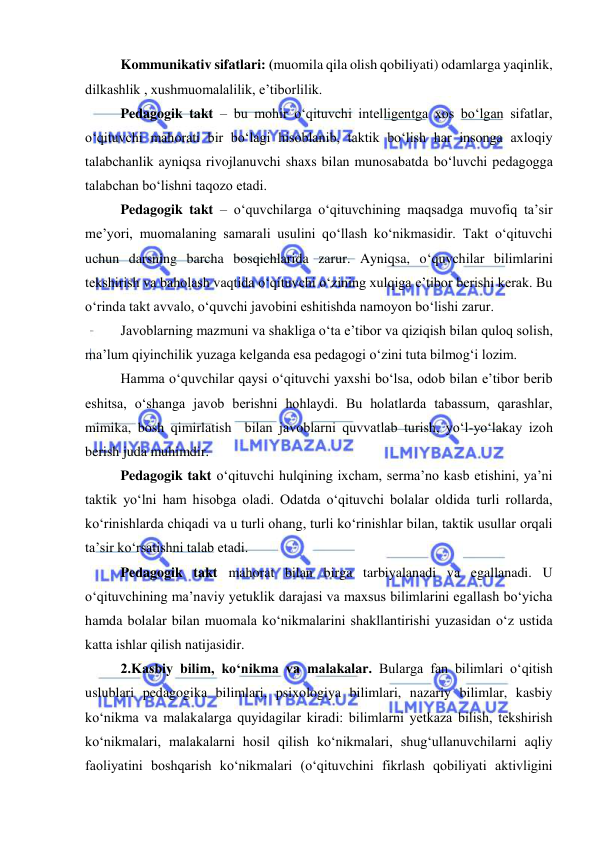  
 
Kommunikativ sifatlari: (muomila qila olish qobiliyati) odamlarga yaqinlik, 
dilkashlik , xushmuomalalilik, e’tiborlilik. 
Pedagogik takt – bu mohir o‘qituvchi intelligentga xos bo‘lgan sifatlar, 
o‘qituvchi mahorati bir bo‘lagi hisoblanib, taktik bo‘lish har insonga axloqiy 
talabchanlik ayniqsa rivojlanuvchi shaxs bilan munosabatda bo‘luvchi pedagogga 
talabchan bo‘lishni taqozo etadi.  
Pedagogik takt – o‘quvchilarga o‘qituvchining maqsadga muvofiq ta’sir 
me’yori, muomalaning samarali usulini qo‘llash ko‘nikmasidir. Takt o‘qituvchi 
uchun darsning barcha bosqichlarida zarur. Ayniqsa, o‘quvchilar bilimlarini 
tekshirish va baholash vaqtida o‘qituvchi o‘zining xulqiga e’tibor berishi kerak. Bu 
o‘rinda takt avvalo, o‘quvchi javobini eshitishda namoyon bo‘lishi zarur. 
Javoblarning mazmuni va shakliga o‘ta e’tibor va qiziqish bilan quloq solish, 
ma’lum qiyinchilik yuzaga kelganda esa pedagogi o‘zini tuta bilmog‘i lozim. 
Hamma o‘quvchilar qaysi o‘qituvchi yaxshi bo‘lsa, odob bilan e’tibor berib 
eshitsa, o‘shanga javob berishni hohlaydi. Bu holatlarda tabassum, qarashlar, 
mimika, bosh qimirlatish  bilan javoblarni quvvatlab turish, yo‘l-yo‘lakay izoh 
berish juda muhimdir. 
Pedagogik takt o‘qituvchi hulqining ixcham, serma’no kasb etishini, ya’ni 
taktik yo‘lni ham hisobga oladi. Odatda o‘qituvchi bolalar oldida turli rollarda, 
ko‘rinishlarda chiqadi va u turli ohang, turli ko‘rinishlar bilan, taktik usullar orqali 
ta’sir ko‘rsatishni talab etadi. 
Pedagogik takt mahorat bilan birga tarbiyalanadi va egallanadi. U 
o‘qituvchining ma’naviy yetuklik darajasi va maxsus bilimlarini egallash bo‘yicha 
hamda bolalar bilan muomala ko‘nikmalarini shakllantirishi yuzasidan o‘z ustida 
katta ishlar qilish natijasidir. 
2.Kasbiy bilim, ko‘nikma va malakalar. Bularga fan bilimlari o‘qitish 
uslublari pedagogika bilimlari, psixologiya bilimlari, nazariy bilimlar, kasbiy 
ko‘nikma va malakalarga quyidagilar kiradi: bilimlarni yetkaza bilish, tekshirish 
ko‘nikmalari, malakalarni hosil qilish ko‘nikmalari, shug‘ullanuvchilarni aqliy 
faoliyatini boshqarish ko‘nikmalari (o‘qituvchini fikrlash qobiliyati aktivligini 
