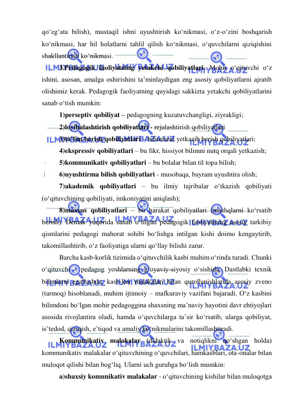  
 
qo‘zg‘ata bilish), mustaqil ishni uyushtirish ko‘nikmasi, o‘z-o‘zini boshqarish 
ko‘nikmasi, har hil holatlarni tahlil qilish ko‘nikmasi, o‘quvchilarni qiziqishini 
shakllantirish ko‘nikmasi. 
3.Pedagogik faoliyatning yetakchi qobiliyatlari. Mohir o‘qituvchi o‘z 
ishini, asosan, amalga oshirishini ta’minlaydigan eng asosiy qobiliyatlarni ajratib 
olishimiz kerak. Pedagogik faoliyatning quyidagi sakkizta yetakchi qobiliyatlarini 
sanab o‘tish mumkin: 
1)perseptiv qobiliyat – pedagogning kuzatuvchangligi, ziyrakligi; 
2)loyihalashtirish qobiliyatlari - rejalashtirish qobiliyatlari 
3)ta’lim berish qobiliyatlari – bilimlarni yetkazib berish qobiliyatlari; 
4)ekspressiv qobiliyatlari – bu fikr, hissiyot bilimni nutq orqali yetkazish; 
5)kommunikativ qobiliyatlari – bu bolalar bilan til topa bilish; 
6)uyushtirma bilish qobiliyatlari - musobaqa, bayram uyushtira olish; 
7)akademik qobiliyatlari – bu ilmiy tajribalar o‘tkazish qobiliyati 
(o‘qituvchining qobiliyati, imkoniyatini aniqlash); 
8)maxsus qobiliyatlari – bu harakat qobiliyatlari (mashqlarni ko‘rsatib 
berish). Demak yuqorida sanab o‘tilgan pedagogik faoliyatining asosiy tarkibiy 
qismlarini pedagogi mahorat sohibi bo‘lishga intilgan kishi doimo kengaytirib, 
takomillashtirib, o‘z faoliyatiga ularni qo‘llay bilishi zarur. 
Barcha kasb-korlik tizimida o‘qituvchilik kasbi muhim o‘rinda turadi. Chunki 
o‘qituvchi – pedagog yoshlarning g‘oyaviy-siyosiy o‘sishida. Dastlabki texnik 
bilimlarni egallashda, kasb-kor malakalari bilan qurollanishlarida asosiy zveno 
(tarmoq) hisoblanadi, muhim ijtimoiy – mafkuraviy vazifani bajaradi. O‘z kasbini 
bilimdoni bo‘lgan mohir pedagoggina shaxsning ma’naviy hayotini davr ehtiyojlari 
asosida rivojlantira oladi, hamda o‘quvchilarga ta’sir ko‘rsatib, ularga qobiliyat, 
is’tedod, qiziqish, e’tiqod va amaliy ko‘nikmalarini takomillashtiradi. 
Kommunikativ malakalar (didaktik va notiqlikni qo‘shgan holda) 
kommunikativ malakalar o‘qituvchining o‘quvchilari, hamkasblari, ota-onalar bilan 
muloqot qilishi bilan bog‘liq. Ularni uch guruhga bo‘lish mumkin: 
a)shaxsiy komunikativ malakalar - o‘qituvchining kishilar bilan muloqotga 
