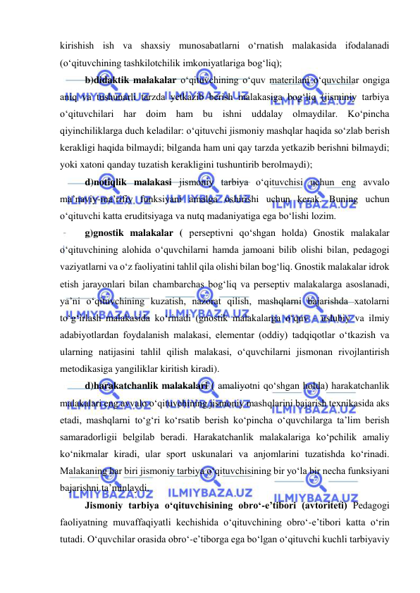  
 
kirishish ish va shaxsiy munosabatlarni o‘rnatish malakasida ifodalanadi 
(o‘qituvchining tashkilotchilik imkoniyatlariga bog‘liq); 
b)didaktik malakalar o‘qituvchining o‘quv materilani o‘quvchilar ongiga 
aniq va tushunarli tarzda yetkazib berish malakasiga bog‘liq (jisminiy tarbiya 
o‘qituvchilari har doim ham bu ishni uddalay olmaydilar. Ko‘pincha 
qiyinchiliklarga duch keladilar: o‘qituvchi jismoniy mashqlar haqida so‘zlab berish 
kerakligi haqida bilmaydi; bilganda ham uni qay tarzda yetkazib berishni bilmaydi; 
yoki xatoni qanday tuzatish kerakligini tushuntirib berolmaydi); 
d)notiqlik malakasi jismoniy tarbiya o‘qituvchisi uchun eng avvalo 
ma’naviy-ma’rifiy funksiyani amalga oshirishi uchun kerak. Buning uchun 
o‘qituvchi katta eruditsiyaga va nutq madaniyatiga ega bo‘lishi lozim.  
g)gnostik malakalar ( perseptivni qo‘shgan holda) Gnostik malakalar 
o‘qituvchining alohida o‘quvchilarni hamda jamoani bilib olishi bilan, pedagogi 
vaziyatlarni va o‘z faoliyatini tahlil qila olishi bilan bog‘liq. Gnostik malakalar idrok 
etish jarayonlari bilan chambarchas bog‘liq va perseptiv malakalarga asoslanadi, 
ya’ni o‘qituvchining kuzatish, nazorat qilish, mashqlarni bajarishda xatolarni 
to‘g‘irlash malakasida ko‘rinadi (gnostik malakalarga o‘quv - uslubiy va ilmiy 
adabiyotlardan foydalanish malakasi, elementar (oddiy) tadqiqotlar o‘tkazish va 
ularning natijasini tahlil qilish malakasi, o‘quvchilarni jismonan rivojlantirish 
metodikasiga yangiliklar kiritish kiradi).  
d)harakatchanlik malakalari ( amaliyotni qo‘shgan holda) harakatchanlik 
malakalari eng avvalo o‘qituvchining jismoniy mashqlarini bajarish texnikasida aks 
etadi, mashqlarni to‘g‘ri ko‘rsatib berish ko‘pincha o‘quvchilarga ta’lim berish 
samaradorligii belgilab beradi. Harakatchanlik malakalariga ko‘pchilik amaliy 
ko‘nikmalar kiradi, ular sport uskunalari va anjomlarini tuzatishda ko‘rinadi. 
Malakaning har biri jismoniy tarbiya o‘qituvchisining bir yo‘la bir necha funksiyani 
bajarishni ta’minlaydi. 
Jismoniy tarbiya o‘qituvchisining obro‘-e’tibori (avtoriteti) Pedagogi 
faoliyatning muvaffaqiyatli kechishida o‘qituvchining obro‘-e’tibori katta o‘rin 
tutadi. O‘quvchilar orasida obro‘-e’tiborga ega bo‘lgan o‘qituvchi kuchli tarbiyaviy 
