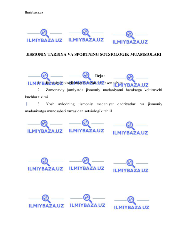 Ilmiybaza.uz 
 
 
 
 
 
 
JISMONIY TARBIYA VA SPORTNING SOTSIOLOGIK MUAMMOLARI 
 
 
Reja: 
1. 
Ijtimoiy-biologik nuqtai nazaridan inson tabiati. 
2. 
Zamonaviy jamiyatda jismoniy madaniyatni harakatga keltiruvchi 
kuchlar tizimi 
3. 
Yosh avlodning jismoniy madaniyat qadriyatlari va jismoniy 
madaniyatga munosabati yuzasidan sotsiologik tahlil 
 
 
 
 
 
 
 
 
 
 
 
 
 
 
 
 
