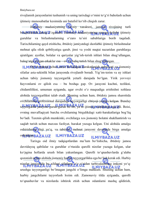 Ilmiybaza.uz 
 
rivojlanish jarayonlarini tushunish va uning tarixdagi o‘rnini to‘g‘ri baholash uchun 
ijtimoiy munosabatlar kesimida uni batafsil ko‘rib chiqish zarur.  
Jismoniy madaniyatning tarixiy xarakteri, jamiyat rivojining turli 
bosqichlarida uning o‘zgarishi. Jismoniy madaniyatning yuzaga kelishi ijtimoiy 
guruhlar va birlashmalarning o‘zaro ta’siri sabablariga borib taqaladi. 
Tarixchilarning qayd etishicha, ibtidoiy jamiyatdagi dastlabki ijtimoiy birlashmalar 
mehnat qila olish qobiliyatiga qarab, jinsi va yoshi nuqtai nazaridan guruhlarga 
ajratilgan: ayollar, bolalar va qariyalar yig‘ish-terish ishlari bilan shug‘ullangan, 
balog‘atga yetgan erkaklar esa – ov va baliq tutish bilan shug‘ullangan.  
Og‘ir mehnat uchun zarur bo‘ladigan harakatlanish qobiliyati va jismoniy 
sifatlar asta-sekinlik bilan jarayonda rivojlanib boradi. Yig‘im-terim va uy ishlari 
uchun tabiiy jismoniy tayyorgarlik yetarli darajada bo‘lgan. Yirik yovvoyi 
hayvonlarni ov qilish esa – bu boshqa gap. Ov jarayoni kuchni, tezlikni, 
chidamlilikni, umuman aytganda, agar ovchi o‘z maqsadiga erishishni xohlasa 
alohida tayyorgarlikni talab etadi. Shuning uchun ham, ibtidoiy jamoa sharoitida 
ovchilarning professional darajadagi tayyorgarligi ehtiyoji yuzaga kelgan. Bunday 
tayyorgarlik jarayoni guruh-guruh bo‘ilb, ya’ni ijtimoiy xarakterga ega edi. Boisi, 
ovning muvaffaqiyati barcha ovchilarning birgalikdagi xatti-harakatlariga bog‘liq 
bo‘ladi. Taxmin qilish mumkinki, ovchilarga xos jismoniy holatni shakllantirish va 
saqlab turish uchun maxsus faoliyat, harakat yuzaga kelgan. Uni alohida amalga 
oshirishning iloji yo‘q, va tabiiyki, mehnat jarayoni davomida birga amalga 
oshirilgan.  
Tarixga oid ilmiy tadqiqotlardan ma’lum bo‘lishicha, ibtidoiy jamoa 
davridayoq qabilalar va guruhlar o‘rtasida qurolli nizolar yuzaga kelgan, ular 
ko‘pgina hollarda urush bilan yakunlangan. Qurolli to‘qnashuvlarda g‘alaba 
qozonish uchun alohida jismoniy harbiy tayyorgarlikka ega bo‘lish kerak edi. Harbiy 
nizolar jarayonida bu xildagi sifatlarni o‘z o‘zidan tarbiyalashning imkoni yo‘q: 
urushga tayyorganligi bo‘lmagan jangchi o‘limga mahkum. Shuning uchun ham, 
harbiy jangchilarni tayyorlash lozim edi. Zamonaviy tilda aytganda, qurolli 
to‘qnashuvlar va nizolarda ishtirok etish uchun odamlarni mashq qildirish, 
