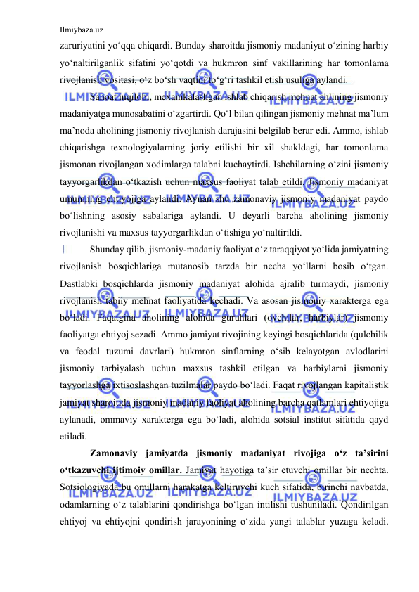 Ilmiybaza.uz 
 
zaruriyatini yo‘qqa chiqardi. Bunday sharoitda jismoniy madaniyat o‘zining harbiy 
yo‘naltirilganlik sifatini yo‘qotdi va hukmron sinf vakillarining har tomonlama 
rivojlanish vositasi, o‘z bo‘sh vaqtini to‘g‘ri tashkil etish usuliga aylandi. 
Sanoat inqilobi, mexanikalashgan ishlab chiqarish mehnat ahlining jismoniy 
madaniyatga munosabatini o‘zgartirdi. Qo‘l bilan qilingan jismoniy mehnat ma’lum 
ma’noda aholining jismoniy rivojlanish darajasini belgilab berar edi. Ammo, ishlab 
chiqarishga texnologiyalarning joriy etilishi bir xil shakldagi, har tomonlama 
jismonan rivojlangan xodimlarga talabni kuchaytirdi. Ishchilarning o‘zini jismoniy 
tayyorgarlikdan o‘tkazish uchun maxsus faoliyat talab etildi. Jismoniy madaniyat 
umumning ehtiyojiga aylandi. Aynan shu zamonaviy jismoniy madaniyat paydo 
bo‘lishning asosiy sabalariga aylandi. U deyarli barcha aholining jismoniy 
rivojlanishi va maxsus tayyorgarlikdan o‘tishiga yo‘naltirildi.  
Shunday qilib, jismoniy-madaniy faoliyat o‘z taraqqiyot yo‘lida jamiyatning 
rivojlanish bosqichlariga mutanosib tarzda bir necha yo‘llarni bosib o‘tgan. 
Dastlabki bosqichlarda jismoniy madaniyat alohida ajralib turmaydi, jismoniy 
rivojlanish tabiiy mehnat faoliyatida kechadi. Va asosan jismoniy xarakterga ega 
bo‘ladi. Faqatgina aholining alohida guruhlari (ovchilar, harbiylar) jismoniy 
faoliyatga ehtiyoj sezadi. Ammo jamiyat rivojining keyingi bosqichlarida (qulchilik 
va feodal tuzumi davrlari) hukmron sinflarning o‘sib kelayotgan avlodlarini 
jismoniy tarbiyalash uchun maxsus tashkil etilgan va harbiylarni jismoniy 
tayyorlashga ixtisoslashgan tuzilmalar paydo bo‘ladi. Faqat rivojlangan kapitalistik 
jamiyat sharoitida jismoniy madaniy faoliyat aholining barcha qatlamlari ehtiyojiga 
aylanadi, ommaviy xarakterga ega bo‘ladi, alohida sotsial institut sifatida qayd 
etiladi.  
Zamonaviy jamiyatda jismoniy madaniyat rivojiga o‘z ta’sirini 
o‘tkazuvchi ijtimoiy omillar. Jamiyat hayotiga ta’sir etuvchi omillar bir nechta. 
Sotsiologiyada bu omillarni harakatga keltiruvchi kuch sifatida, birinchi navbatda, 
odamlarning o‘z talablarini qondirishga bo‘lgan intilishi tushuniladi. Qondirilgan 
ehtiyoj va ehtiyojni qondirish jarayonining o‘zida yangi talablar yuzaga keladi. 
