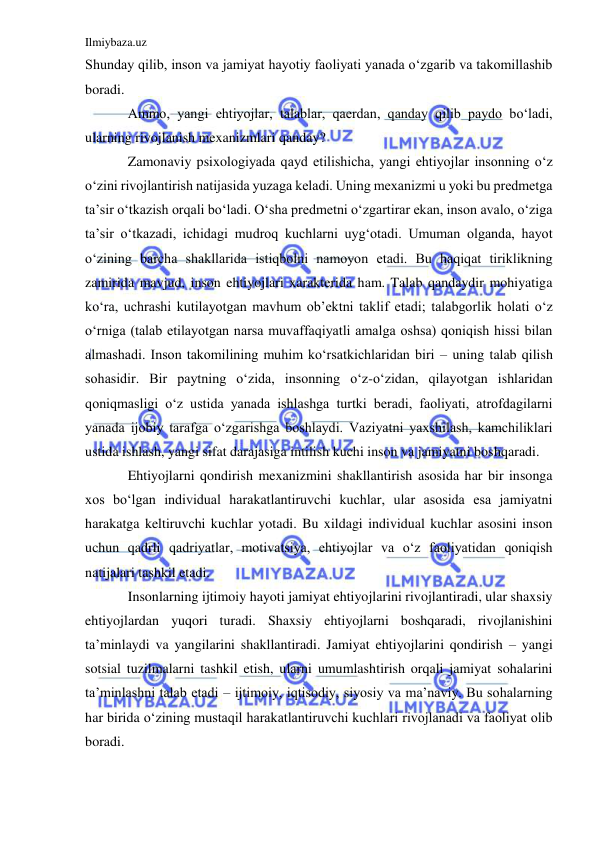 Ilmiybaza.uz 
 
Shunday qilib, inson va jamiyat hayotiy faoliyati yanada o‘zgarib va takomillashib 
boradi.  
Ammo, yangi ehtiyojlar, talablar, qaerdan, qanday qilib paydo bo‘ladi, 
ularning rivojlanish mexanizmlari qanday? 
Zamonaviy psixologiyada qayd etilishicha, yangi ehtiyojlar insonning o‘z 
o‘zini rivojlantirish natijasida yuzaga keladi. Uning mexanizmi u yoki bu predmetga 
ta’sir o‘tkazish orqali bo‘ladi. O‘sha predmetni o‘zgartirar ekan, inson avalo, o‘ziga 
ta’sir o‘tkazadi, ichidagi mudroq kuchlarni uyg‘otadi. Umuman olganda, hayot 
o‘zining barcha shakllarida istiqbolni namoyon etadi. Bu haqiqat tiriklikning 
zamirida mavjud, inson ehtiyojlari xarakterida ham. Talab qandaydir mohiyatiga 
ko‘ra, uchrashi kutilayotgan mavhum ob’ektni taklif etadi; talabgorlik holati o‘z 
o‘rniga (talab etilayotgan narsa muvaffaqiyatli amalga oshsa) qoniqish hissi bilan 
almashadi. Inson takomilining muhim ko‘rsatkichlaridan biri – uning talab qilish 
sohasidir. Bir paytning o‘zida, insonning o‘z-o‘zidan, qilayotgan ishlaridan 
qoniqmasligi o‘z ustida yanada ishlashga turtki beradi, faoliyati, atrofdagilarni 
yanada ijobiy tarafga o‘zgarishga boshlaydi. Vaziyatni yaxshilash, kamchiliklari 
ustida ishlash, yangi sifat darajasiga intilish kuchi inson va jamiyatni boshqaradi.  
Ehtiyojlarni qondirish mexanizmini shakllantirish asosida har bir insonga 
xos bo‘lgan individual harakatlantiruvchi kuchlar, ular asosida esa jamiyatni 
harakatga keltiruvchi kuchlar yotadi. Bu xildagi individual kuchlar asosini inson 
uchun qadrli qadriyatlar, motivatsiya, ehtiyojlar va o‘z faoliyatidan qoniqish 
natijalari tashkil etadi.  
Insonlarning ijtimoiy hayoti jamiyat ehtiyojlarini rivojlantiradi, ular shaxsiy 
ehtiyojlardan yuqori turadi. Shaxsiy ehtiyojlarni boshqaradi, rivojlanishini 
ta’minlaydi va yangilarini shakllantiradi. Jamiyat ehtiyojlarini qondirish – yangi 
sotsial tuzilmalarni tashkil etish, ularni umumlashtirish orqali jamiyat sohalarini 
ta’minlashni talab etadi – ijtimoiy, iqtisodiy, siyosiy va ma’naviy. Bu sohalarning 
har birida o‘zining mustaqil harakatlantiruvchi kuchlari rivojlanadi va faoliyat olib 
boradi. 
