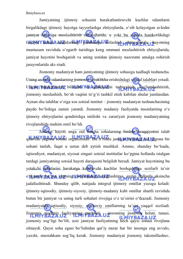 Ilmiybaza.uz 
 
Jamiyatning ijtimoiy sohasini harakatlantiruvchi kuchlar odamlarni 
birgalikdagi ijtimoiy hayotga tayyorlashga ehtiyojlarda, o‘sib kelayotgan avlodni 
jamiyat hayotiga moslashtirish ehtiyojlarida, u yoki bu sohada hamkorlikdagi 
faoliyat uchun odamlarning guruhlarga birlashish ehtiyojlarida, hayotning 
muntazam ravishda o‘zgarib turishiga keng ommani moslashtirish ehtiyojlarida, 
jamiyat hayotini boshqarish va uning ustidan ijtimoiy nazoratni amalga oshirish 
jarayonlarida aks etadi.  
Jismoniy madaniyat ham jamiyatning ijtimoiy sohasiga taalluqli tushuncha. 
Uning asosida odamlarning jismoniy yetuklikka erishishdagi sotsial talablari yotadi. 
Ularda harakatlanish bilimlari va qobiliyatini tarbiyalash, sog‘lomlashtirish, 
jismoniy moslashish, bo‘sh vaqtini to‘g‘ri tashkil etish kabilan shular jumlasidan. 
Aynan shu talablar o‘ziga xos sotsial institut – jismoniy madaniyat tushunchasining 
paydo bo‘lishiga zamin yaratdi. Jismoniy madaniy faoliyatda insonlarning o‘z 
ijtimoiy ehtiyojlarini qondirishga intilishi va zaruriyati jismoniy madaniyatning 
rivojlanshida muhim omil bo‘ldi.  
Jamiyat hayoti unga oid barcha sohalarning birdek taraqqiyotini talab 
qiluvchi yagona sotsial organizmdir. Bu o‘rinda jamiyat hayotiga oid yagona bir 
sohani tanlab, faqat u ustun deb aytish mushkul. Ammo, shunday bo‘lsada, 
iqtisodiyot, madaniyat, siyosat singari sotsial institutlar ko‘pgina hollarda istalgan 
turdagi jamiyatning sotsial hayoti darajasini belgilab beradi. Jamiyat hayotining bu 
yetakchi sohalarini harakatga keltiruvchi kuchlar boshqalariga sezilarli ta’sir 
o‘tkazadi, ba’zan ularning rivojlanishini sekinlashtirsa, ayrim hollarda aksincha 
jadallashtiradi. Shunday qilib, natijada integral ijtimoiy omillar yuzaga keladi: 
ijtimoiy-iqtisodiy, ijtimoiy-siyosiy, ijtimoiy-madaniy kabi omillar shartli ravishda 
butun bir jamiyat va uning turli sohalari rivojiga o‘z ta’sirini o‘tkazadi. Jismoniy 
madaniyatda iqtisodiy, siyosiy, ma’naviy omillarning ta’siri yaqqol seziladi. 
Jismoniy madaniy faoliyatning predmeti – insonning jismoniy holati, tanasi, 
jismoniy sog‘ligi bo‘lib, usiz jamiyat faoliyatining hech qaysi sohasi rivojlana 
olmaydi. Qaysi soha egasi bo‘lishidan qat’iy nazar har bir insonga eng avvalo, 
yaxshi, mustahkam sog‘liq kerak. Jismoniy madaniyat jismoniy takomillashuv, 
