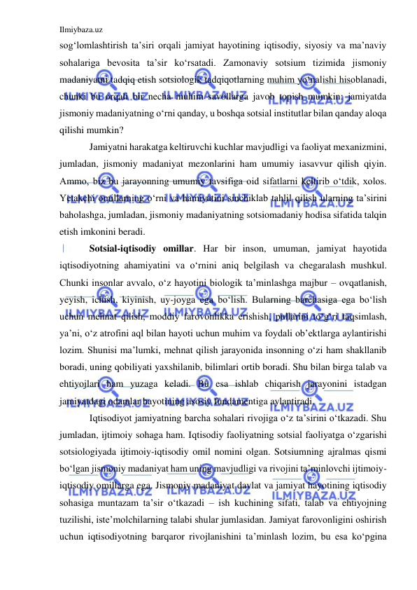 Ilmiybaza.uz 
 
sog‘lomlashtirish ta’siri orqali jamiyat hayotining iqtisodiy, siyosiy va ma’naviy 
sohalariga bevosita ta’sir ko‘rsatadi. Zamonaviy sotsium tizimida jismoniy 
madaniyatni tadqiq etish sotsiologik tadqiqotlarning muhim yo‘nalishi hisoblanadi, 
chunki bu orqali bir necha muhim savollarga javob topish mumkin: jamiyatda 
jismoniy madaniyatning o‘rni qanday, u boshqa sotsial institutlar bilan qanday aloqa 
qilishi mumkin? 
Jamiyatni harakatga keltiruvchi kuchlar mavjudligi va faoliyat mexanizmini, 
jumladan, jismoniy madaniyat mezonlarini ham umumiy iasavvur qilish qiyin. 
Ammo, biz bu jarayonning umumiy tavsifiga oid sifatlarni keltirib o‘tdik, xolos. 
Yetakchi omillarning o‘rni va hamiyatini sinchiklab tahlil qilish ularning ta’sirini 
baholashga, jumladan, jismoniy madaniyatning sotsiomadaniy hodisa sifatida talqin 
etish imkonini beradi.  
Sotsial-iqtisodiy omillar. Har bir inson, umuman, jamiyat hayotida 
iqtisodiyotning ahamiyatini va o‘rnini aniq belgilash va chegaralash mushkul. 
Chunki insonlar avvalo, o‘z hayotini biologik ta’minlashga majbur – ovqatlanish, 
yeyish, ichish, kiyinish, uy-joyga ega bo‘lish. Bularning barchasiga ega bo‘lish 
uchun mehnat qilish, moddiy farovonlikka erishish, pullarini to‘g‘ri taqsimlash, 
ya’ni, o‘z atrofini aql bilan hayoti uchun muhim va foydali ob’ektlarga aylantirishi 
lozim. Shunisi ma’lumki, mehnat qilish jarayonida insonning o‘zi ham shakllanib 
boradi, uning qobiliyati yaxshilanib, bilimlari ortib boradi. Shu bilan birga talab va 
ehtiyojlari ham yuzaga keladi. Bu esa ishlab chiqarish jarayonini istadgan 
jamiyatdagi odamlar hayotining asosiy fundamentiga aylantiradi.  
Iqtisodiyot jamiyatning barcha sohalari rivojiga o‘z ta’sirini o‘tkazadi. Shu 
jumladan, ijtimoiy sohaga ham. Iqtisodiy faoliyatning sotsial faoliyatga o‘zgarishi 
sotsiologiyada ijtimoiy-iqtisodiy omil nomini olgan. Sotsiumning ajralmas qismi 
bo‘lgan jismoniy madaniyat ham uning mavjudligi va rivojini ta’minlovchi ijtimoiy-
iqtisodiy omillarga ega. Jismoniy madaniyat davlat va jamiyat hayotining iqtisodiy 
sohasiga muntazam ta’sir o‘tkazadi – ish kuchining sifati, talab va ehtiyojning 
tuzilishi, iste’molchilarning talabi shular jumlasidan. Jamiyat farovonligini oshirish 
uchun iqtisodiyotning barqaror rivojlanishini ta’minlash lozim, bu esa ko‘pgina 
