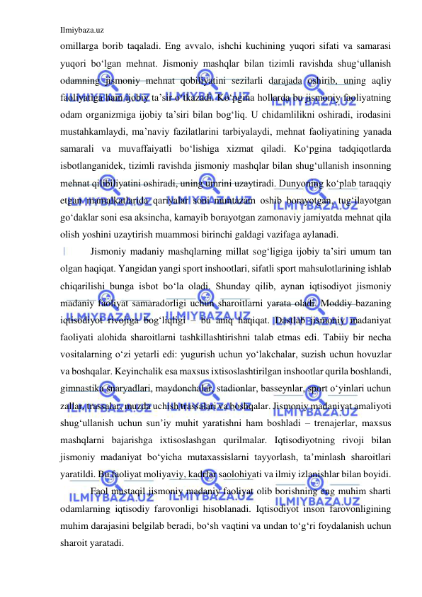 Ilmiybaza.uz 
 
omillarga borib taqaladi. Eng avvalo, ishchi kuchining yuqori sifati va samarasi 
yuqori bo‘lgan mehnat. Jismoniy mashqlar bilan tizimli ravishda shug‘ullanish 
odamning jismoniy mehnat qobiliyatini sezilarli darajada oshirib, uning aqliy 
faoliyatiga ham ijobiy ta’sir o‘tkazadi. Ko‘pgina hollarda bu jismoniy faoliyatning 
odam organizmiga ijobiy ta’siri bilan bog‘liq. U chidamlilikni oshiradi, irodasini 
mustahkamlaydi, ma’naviy fazilatlarini tarbiyalaydi, mehnat faoliyatining yanada 
samarali va muvaffaiyatli bo‘lishiga xizmat qiladi. Ko‘pgina tadqiqotlarda 
isbotlanganidek, tizimli ravishda jismoniy mashqlar bilan shug‘ullanish insonning 
mehnat qilibiliyatini oshiradi, uning umrini uzaytiradi. Dunyoning ko‘plab taraqqiy 
etgan mamalkatlarida qariyalar soni muntazam oshib borayotgan, tug‘ilayotgan 
go‘daklar soni esa aksincha, kamayib borayotgan zamonaviy jamiyatda mehnat qila 
olish yoshini uzaytirish muammosi birinchi galdagi vazifaga aylanadi.  
Jismoniy madaniy mashqlarning millat sog‘ligiga ijobiy ta’siri umum tan 
olgan haqiqat. Yangidan yangi sport inshootlari, sifatli sport mahsulotlarining ishlab 
chiqarilishi bunga isbot bo‘la oladi. Shunday qilib, aynan iqtisodiyot jismoniy 
madaniy faoliyat samaradorligi uchun sharoitlarni yarata oladi. Moddiy bazaning 
iqtisodiyot rivojiga bog‘liqligi – bu aniq haqiqat. Dastlab jismoniy madaniyat 
faoliyati alohida sharoitlarni tashkillashtirishni talab etmas edi. Tabiiy bir necha 
vositalarning o‘zi yetarli edi: yugurish uchun yo‘lakchalar, suzish uchun hovuzlar 
va boshqalar. Keyinchalik esa maxsus ixtisoslashtirilgan inshootlar qurila boshlandi, 
gimnastika snaryadlari, maydonchalar, stadionlar, basseynlar, sport o‘yinlari uchun 
zallar, trassalar, muzda uchish trassalari va boshqalar. Jismoniy madaniyat amaliyoti 
shug‘ullanish uchun sun’iy muhit yaratishni ham boshladi – trenajerlar, maxsus 
mashqlarni bajarishga ixtisoslashgan qurilmalar. Iqtisodiyotning rivoji bilan 
jismoniy madaniyat bo‘yicha mutaxassislarni tayyorlash, ta’minlash sharoitlari 
yaratildi. Bu faoliyat moliyaviy, kadrlar saolohiyati va ilmiy izlanishlar bilan boyidi.  
Faol mustaqil jismoniy madaniy faoliyat olib borishning eng muhim sharti 
odamlarning iqtisodiy farovonligi hisoblanadi. Iqtisodiyot inson farovonligining 
muhim darajasini belgilab beradi, bo‘sh vaqtini va undan to‘g‘ri foydalanish uchun 
sharoit yaratadi.  
