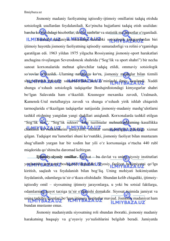 Ilmiybaza.uz 
 
Jismoniy madaniy faoliyatning iqtisodiy-ijtimoiy omillarini tadqiq etishda 
sotsiologik usullardan foydalaniladi. Ko‘pincha hujjatlarni tadqiq etish usulidan: 
barcha ko‘rinishdagi hisobotlar, davriy nashrlar va statistik ma’lumotlar o‘rganiladi. 
Jismoniy madaniyat sohasidagi dastlabki sotsiologik tadqiqotlardan biri 
ijtimoiy hayotda jismoniy faoliyatning iqtisodiy samaradorligi va rolini o‘rganishga 
qaratilgan edi. 1963 yildan 1975 yilgacha Rossiyaning jismoniy-sport harakatlari 
anchagina rivojlangan Severodonesk shahrida (“Sog‘lik va sport shahri”) bir necha 
sanoat korxonalarida mehnat qiluvchilar tadqiq etildi, ommaviy sotsiologik 
so‘rovlar o‘tkazildi. Ularning natijasiga ko‘ra, jismoniy mashqlar bilan tizmili 
shug‘ullanish iqtisodiy samaradorlikni ham ta’minlashi ilmiy asoslandi. Xuddi 
shunga o‘xshash sotsiologik tadqiqotlar Boshqirdistondagi kimyogarlar shahri 
bo‘lgan Salavatda ham o‘tkazildi. Krasnogor mexanika zavodi, Uralmash, 
Kamensk-Ural metallurgiya zavodi va shunga o‘xshash yirik ishlab chiqarish 
tarmoqlarida o‘tkazilgan tadqiqotlar natijasida jismoniy-madaniy mashg‘ulotlarni 
tashkil etishning yangidan yangi shakllari aniqlandi. Korxonalarda tashkil etilgan 
“Sog‘lik sexi”, “Sog‘lik sektori” kabi tuzilmalar mehnatkashlarning kasallikka 
chalinish ko‘rsatkichlarini pasaytirib, mehnat samaradorligini oshishiga xizmat 
qilgan. Tadqiqot ma’lumotlari shuni ko‘rsatdiki, jismoniy faoliyat bilan muntazam 
shug‘ullanib yurgan har bir xodim har yili o‘z korxonasiga o‘rtacha 440 rubl 
miqdorida qo‘shimcha daromad keltirgan.  
Ijtimoiy-siyosiy omillar. Siyosat – bu davlat va uning siyosiy institutlari 
yordamida jamiyatni boshqarish deganidir. Siyosiy faoliyat hokimiyatni qo‘lga 
kiritish, saqlash va foydalanish bilan bog‘liq. Uning mohiyati hokimiyatdan 
foydalanish, odamlarga ta’sir o‘tkaza olishidadir. Shundan kelib chiqadiki, ijtimoiy-
iqtisodiy omil – siyosatning ijtimoiy jarayonlarga, u yoki bu sotsial faktlarga, 
odamlarning hayot tarziga ta’sir o‘tkazishi demakdir. Siyosat tizimida jamiyat va 
uning tarkibiy qismlari bo‘lgan ijtimoiy institutlar mavjud. Jismoniy madaniyat ham 
bundan mustasno emas.  
Jismoniy madaniyatda siyosatning roli shundan iboratki, jismoniy madaniy 
harakatning huquqiy va g‘oyaviy yo‘nalishlarini belgilab beradi. Jamiyatda 
