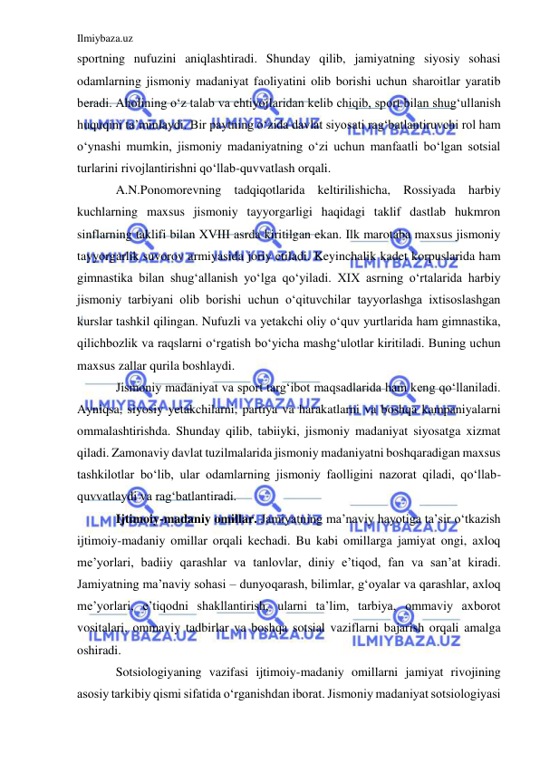 Ilmiybaza.uz 
 
sportning nufuzini aniqlashtiradi. Shunday qilib, jamiyatning siyosiy sohasi 
odamlarning jismoniy madaniyat faoliyatini olib borishi uchun sharoitlar yaratib 
beradi. Aholining o‘z talab va ehtiyojlaridan kelib chiqib, sport bilan shug‘ullanish 
huquqini ta’minlaydi. Bir paytning o‘zida davlat siyosati rag‘batlantiruvchi rol ham 
o‘ynashi mumkin, jismoniy madaniyatning o‘zi uchun manfaatli bo‘lgan sotsial 
turlarini rivojlantirishni qo‘llab-quvvatlash orqali.  
A.N.Ponomorevning tadqiqotlarida keltirilishicha, Rossiyada harbiy 
kuchlarning maxsus jismoniy tayyorgarligi haqidagi taklif dastlab hukmron 
sinflarning taklifi bilan XVIII asrda kiritilgan ekan. Ilk marotaba maxsus jismoniy 
tayyorgarlik suvorov armiyasida joriy etiladi. Keyinchalik kadet korpuslarida ham 
gimnastika bilan shug‘allanish yo‘lga qo‘yiladi. XIX asrning o‘rtalarida harbiy 
jismoniy tarbiyani olib borishi uchun o‘qituvchilar tayyorlashga ixtisoslashgan 
kurslar tashkil qilingan. Nufuzli va yetakchi oliy o‘quv yurtlarida ham gimnastika, 
qilichbozlik va raqslarni o‘rgatish bo‘yicha mashg‘ulotlar kiritiladi. Buning uchun 
maxsus zallar qurila boshlaydi. 
Jismoniy madaniyat va sport targ‘ibot maqsadlarida ham keng qo‘llaniladi. 
Ayniqsa, siyosiy yetakchilarni, partiya va harakatlarni va boshqa kampaniyalarni 
ommalashtirishda. Shunday qilib, tabiiyki, jismoniy madaniyat siyosatga xizmat 
qiladi. Zamonaviy davlat tuzilmalarida jismoniy madaniyatni boshqaradigan maxsus 
tashkilotlar bo‘lib, ular odamlarning jismoniy faolligini nazorat qiladi, qo‘llab-
quvvatlaydi va rag‘batlantiradi.  
Ijtimoiy-madaniy omillar. Jamiyatning ma’naviy hayotiga ta’sir o‘tkazish 
ijtimoiy-madaniy omillar orqali kechadi. Bu kabi omillarga jamiyat ongi, axloq 
me’yorlari, badiiy qarashlar va tanlovlar, diniy e’tiqod, fan va san’at kiradi. 
Jamiyatning ma’naviy sohasi – dunyoqarash, bilimlar, g‘oyalar va qarashlar, axloq 
me’yorlari, e’tiqodni shakllantirish, ularni ta’lim, tarbiya, ommaviy axborot 
vositalari, ommaviy tadbirlar va boshqa sotsial vaziflarni bajarish orqali amalga 
oshiradi.  
Sotsiologiyaning vazifasi ijtimoiy-madaniy omillarni jamiyat rivojining 
asosiy tarkibiy qismi sifatida o‘rganishdan iborat. Jismoniy madaniyat sotsiologiyasi 
