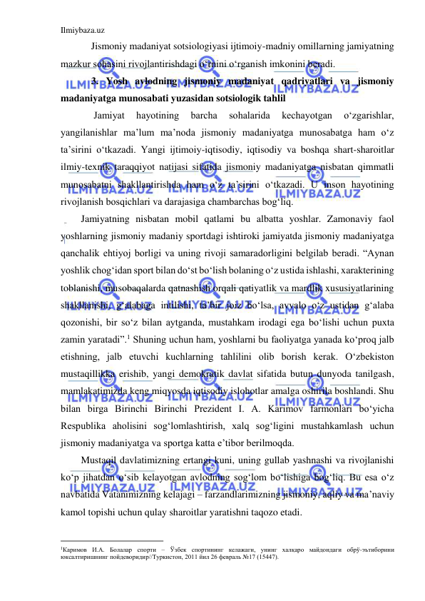 Ilmiybaza.uz 
 
Jismoniy madaniyat sotsiologiyasi ijtimoiy-madniy omillarning jamiyatning 
mazkur sohasini rivojlantirishdagi o‘rnini o‘rganish imkonini beradi.  
3. Yosh avlodning jismoniy madaniyat qadriyatlari va jismoniy 
madaniyatga munosabati yuzasidan sotsiologik tahlil 
 Jamiyat 
hayotining 
barcha 
sohalarida 
kechayotgan 
o‘zgarishlar, 
yangilanishlar ma’lum ma’noda jismoniy madaniyatga munosabatga ham o‘z 
ta’sirini o‘tkazadi. Yangi ijtimoiy-iqtisodiy, iqtisodiy va boshqa shart-sharoitlar 
ilmiy-texnik taraqqiyot natijasi sifatida jismoniy madaniyatga nisbatan qimmatli 
munosabatni shakllantirishda ham o‘z ta’sirini o‘tkazadi. U inson hayotining 
rivojlanish bosqichlari va darajasiga chambarchas bog‘liq. 
Jamiyatning nisbatan mobil qatlami bu albatta yoshlar. Zamonaviy faol 
yoshlarning jismoniy madaniy sportdagi ishtiroki jamiyatda jismoniy madaniyatga 
qanchalik ehtiyoj borligi va uning rivoji samaradorligini belgilab beradi. “Aynan 
yoshlik chog‘idan sport bilan do‘st bo‘lish bolaning o‘z ustida ishlashi, xarakterining 
toblanishi, musobaqalarda qatnashish orqali qatiyatlik va mardlik xususiyatlarining 
shakllanishi, g‘alabaga intilishi, ta’bir joiz bo‘lsa, avvalo o‘z ustidan g‘alaba 
qozonishi, bir so‘z bilan aytganda, mustahkam irodagi ega bo‘lishi uchun puxta 
zamin yaratadi”.1 Shuning uchun ham, yoshlarni bu faoliyatga yanada ko‘proq jalb 
etishning, jalb etuvchi kuchlarning tahlilini olib borish kerak. O‘zbekiston 
mustaqillikka erishib, yangi demokratik davlat sifatida butun dunyoda tanilgash, 
mamlakatimizda keng miqyosda iqtisodiy islohotlar amalga oshirila boshlandi. Shu 
bilan birga Birinchi Birinchi Prezident I. A. Karimov farmonlari bo‘yicha 
Respublika aholisini sog‘lomlashtirish, xalq sog‘ligini mustahkamlash uchun 
jismoniy madaniyatga va sportga katta e’tibor berilmoqda. 
Mustaqil davlatimizning ertangi kuni, uning gullab yashnashi va rivojlanishi 
ko‘p jihatdan o‘sib kelayotgan avlodning sog‘lom bo‘lishiga bog‘liq. Bu esa o‘z 
navbatida Vatanimizning kelajagi – farzandlarimizning jismoniy, aqliy va ma’naviy 
kamol topishi uchun qulay sharoitlar yaratishni taqozo etadi. 
                                           
1Каримов И.А. Болалар спорти – Ўзбек спортининг келажаги, унинг халқаро майдондаги обрў-эътиборини 
юксалтиришнинг пойдеворидир//Туркистон, 2011 йил 26 февраль №17 (15447). 
