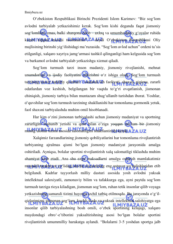 Ilmiybaza.uz 
 
O‘zbekiston Respublikasi Birinchi Prezidenti Islom Karimov: “Biz sog‘lom 
avlodni tarbiyalab yetkazishimiz kerak. Sog‘lom kishi deganda faqat jismoniy 
sog‘lomlikni emas, balki sharqona odob – axloq va umumbashariy g‘oyalar ruhida 
kamol topgan insonni tuchunamiz”, - deydi O‘zbekiston Respublikasi Oliy 
majlisining birinshi yig‘ilishidagi ma’ruzasida. “Sog‘lom avlod uchun” ordeni ta’sis 
etilganligi, xalqaro xayriya jamg‘armasi tashkil qilinganligi ham kelgusida sog‘lom 
va barkamol avlodni tarbiyalab yetkazishga xizmat qiladi.  
Sog‘lom turmush tarzi inson madaniy, jismoniy rivojlanishi, mehnat 
unumdorligi va ijodiy faoliyatini oshirishni o‘z ishiga oladi. Sog‘lom turmush 
tarzining asosiy tarkibiy qismlari – samarali ish faoliyati, shaxsiy gigiena, zararli 
odatlardan voz keshish, belgilangan bir vaqtda to‘g‘ri ovqatlanish, jismonan 
chiniqish, jismoniy tarbiya bilan muntazam shug‘ullanib turishdan iborat. Yoshlar, 
o‘quvshilar sog‘lom turmush tarzining shakllanishi har tomonlama gormonik yetuk, 
faol shaxsni tarbiyalashda muhim omil hisoblanadi. 
Har kim o‘zini jismonan tarbiyalashi uchun jismoniy madaniyat va sportning 
zarurligini tushunib yetishi va qunt bilan o‘ziga yoqqan ma’lum bir jismoniy 
mashg‘ulotlar tizimi asosida salomatligini shakllantirishi kerak. 
Xalqimiz farzandlarining jismoniy qobiliyatlarini har tomonlama rivojlantirish 
tarbiyaning ajralmas qismi bo‘lgan jismoniy madaniyat jarayonida amalga 
oshiriladi. Ayniqsa, bolalar sportini rivojlantirish xalq salomatligi tiklashda muhim 
ahamiyat kasb etadi. Ana shu ezgu maksadlarni amalga oshirish mamlakatimiz 
mustakil tarakkiyot yo‘lidagi davlat siyosatining eng ustuvor yo‘nalishlaridan etib 
belgilandi. Kadrlar tayyorlash milliy dasturi asosida yosh avlodni yuksak 
intellektual saloxiyatli, zamonaviy bilim va tafakkurga ega, ayni paytda sog‘lom 
turmush tarziga rioya kiladigan, jismonan sog‘lom, ruhan tetik insonlar qilib voyaga 
yetkazishning samarali tizimi hayotga izchil tatbiq etilmoqda. Bu jarayonda o‘g‘il-
qizlarimizni jismonan sog‘lom, kuchli iroda va yuksak intellektual salohiyatga ega 
insonlar qilib tarbiyalashning bosh omili, o‘zbek sportining kelajagi, xalqaro 
maydondagi obro‘-e’tiborini yuksaltirishning asosi bo‘lgan bolalar sportini 
rivojlantirish umummilliy harakatga aylandi. “Bolalarni 3-5 yoshdan sportga jalb 
