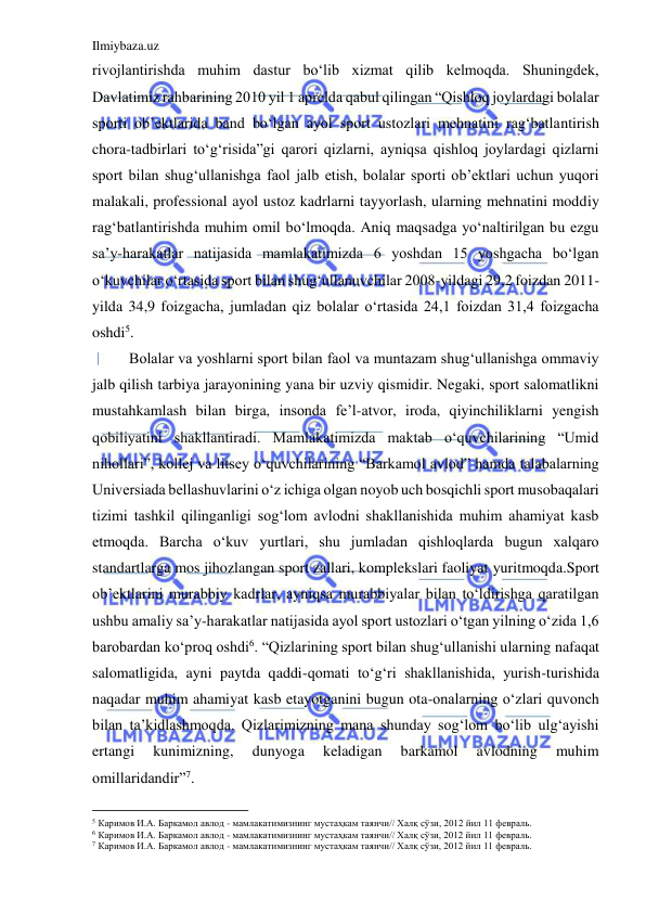 Ilmiybaza.uz 
 
rivojlantirishda muhim dastur bo‘lib xizmat qilib kelmoqda. Shuningdek, 
Davlatimiz rahbarining 2010 yil 1 aprelda qabul qilingan “Qishloq joylardagi bolalar 
sporti ob’ektlarida band bo‘lgan ayol sport ustozlari mehnatini rag‘batlantirish 
chora-tadbirlari to‘g‘risida”gi qarori qizlarni, ayniqsa qishloq joylardagi qizlarni 
sport bilan shug‘ullanishga faol jalb etish, bolalar sporti ob’ektlari uchun yuqori 
malakali, professional ayol ustoz kadrlarni tayyorlash, ularning mehnatini moddiy 
rag‘batlantirishda muhim omil bo‘lmoqda. Aniq maqsadga yo‘naltirilgan bu ezgu 
sa’y-harakatlar natijasida mamlakatimizda 6 yoshdan 15 yoshgacha bo‘lgan 
o‘kuvchilar o‘rtasida sport bilan shug‘ullanuvchilar 2008-yildagi 29,2 foizdan 2011-
yilda 34,9 foizgacha, jumladan qiz bolalar o‘rtasida 24,1 foizdan 31,4 foizgacha 
oshdi5. 
Bolalar va yoshlarni sport bilan faol va muntazam shug‘ullanishga ommaviy 
jalb qilish tarbiya jarayonining yana bir uzviy qismidir. Negaki, sport salomatlikni 
mustahkamlash bilan birga, insonda fe’l-atvor, iroda, qiyinchiliklarni yengish 
qobiliyatini shakllantiradi. Mamlakatimizda maktab o‘quvchilarining “Umid 
nihollari”, kollej va litsey o‘quvchilarining “Barkamol avlod” hamda talabalarning 
Universiada bellashuvlarini o‘z ichiga olgan noyob uch bosqichli sport musobaqalari 
tizimi tashkil qilinganligi sog‘lom avlodni shakllanishida muhim ahamiyat kasb 
etmoqda. Barcha o‘kuv yurtlari, shu jumladan qishloqlarda bugun xalqaro 
standartlarga mos jihozlangan sport zallari, komplekslari faoliyat yuritmoqda.Sport 
ob’ektlarini murabbiy kadrlar, ayniqsa murabbiyalar bilan to‘ldirishga qaratilgan 
ushbu amaliy sa’y-harakatlar natijasida ayol sport ustozlari o‘tgan yilning o‘zida 1,6 
barobardan ko‘proq oshdi6. “Qizlarining sport bilan shug‘ullanishi ularning nafaqat 
salomatligida, ayni paytda qaddi-qomati to‘g‘ri shakllanishida, yurish-turishida 
naqadar muhim ahamiyat kasb etayotganini bugun ota-onalarning o‘zlari quvonch 
bilan ta’kidlashmoqda. Qizlarimizning mana shunday sog‘lom bo‘lib ulg‘ayishi 
ertangi 
kunimizning, 
dunyoga 
keladigan 
barkamol 
avlodning 
muhim 
omillaridandir”7. 
                                           
5 Каримов И.А. Баркамол авлод - мамлакатимизнинг мустаҳкам таянчи// Халқ сўзи, 2012 йил 11 февраль. 
6 Каримов И.А. Баркамол авлод - мамлакатимизнинг мустаҳкам таянчи// Халқ сўзи, 2012 йил 11 февраль. 
7 Каримов И.А. Баркамол авлод - мамлакатимизнинг мустаҳкам таянчи// Халқ сўзи, 2012 йил 11 февраль. 
