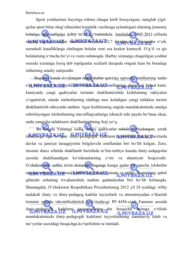 Ilmiybaza.uz 
 
Sport yoshlarimiz hayotiga tobora chuqur kirib borayotgani, minglab yigit-
qizlar sport bilan shug‘ullanishni kundalik vazifasiga aylantirgani ularning jismoniy 
holatiga, salomatligiga ijobiy ta’sir ko‘rsatmokda. Jumladan, 2005-2011-yillarda 
mutlaq sog‘lom bolalar mamlakat bo‘yicha 52,7 foizdan 62,9 foizgacha o‘sdi, 
surunkali kasalliklarga chalingan bolalar soni esa keskin kamaydi. O‘g‘il va qiz 
bolalarning o‘rtacha bo‘yi va vazni oshmoqda. Harbiy xizmatga chaqirilgan yoshlar 
orasida xizmatga loyiq deb topilganlar sezilarli darajada ortgani ham bu boradagi 
ishlarning amaliy natijasidir. 
Bugungi kunda rivojlangan mamlakatlar qatoriga iqtisodiy omillarning tanho 
o‘zi bilan o‘tib bo‘lmaydi. Bu borada barcha omillarning ahamiyati behad katta. 
Jamiyatda yangi qadriyatlar tizimini shakllantirishda kishilarning ruhiyatini 
o‘zgartirish, ularda islohotlarning talabiga mos keladigan yangi tafakkur tarzini 
shakllantirish nihoyatda muhim. Agar kishilarning ongida mamlakatimizda amalga 
oshirilayotgan islohotlarning muvaffaqiyatlariga ishonch ruhi paydo bo‘lmas ekan, 
unda yangicha tafakkurni shakllantirishning iloji yo‘q.  
Bu borada Vataniga sodiq, milliy qadriyatlar ruhida tarbiyalangan, yetuk 
tafakkurga ega bo‘lgan ilmiy-pedagogik kadrlarni tayyorlash barcha davrlarda 
davlat va jamiyat taraqqiyotini belgilovchi omillardan biri bo‘lib kelgan. Zero, 
insonni shaxs sifatida shakllanib borishida ta’lim-tarbiya hamda ilmiy-tadqiqotlar 
asosida 
shakllanadigan 
ko‘nikmalarning 
o‘rni 
va 
ahamiyati 
beqiyosdir. 
O‘zbekistonda ushbu tizim doirasida bugungi kunga qadar bir qancha islohotlar 
amalga oshirildi. Xususan, kadrlar tayyorlash qonuni va milliy dasturining qabul 
qilinishi sohaning rivojlanishida muhim qadamlardan biri bo‘lib kelmoqda. 
Shuningdek, O‘zbekiston Respublikasi Prezidentining 2012 yil 24 iyuldagi «Oliy 
malakali ilmiy va ilmiy-pedagog kadrlar tayyorlash va attestatsiyadan o‘tkazish 
tizimini yanada takomillashtirish to‘g‘risida»gi PF-4456-sonli Farmoni asosida 
ilmiy-pedagogik kadrlarni tayyorlashning 
bir 
bosqichli 
tizimga 
o‘tilishi 
mamlakatimizda ilmiy-pedagogik kadrlarni tayyorlashning zamonaviy talab va 
me’yorlar asosidagi bosqichga ko‘tarilishini ta’minladi. 
