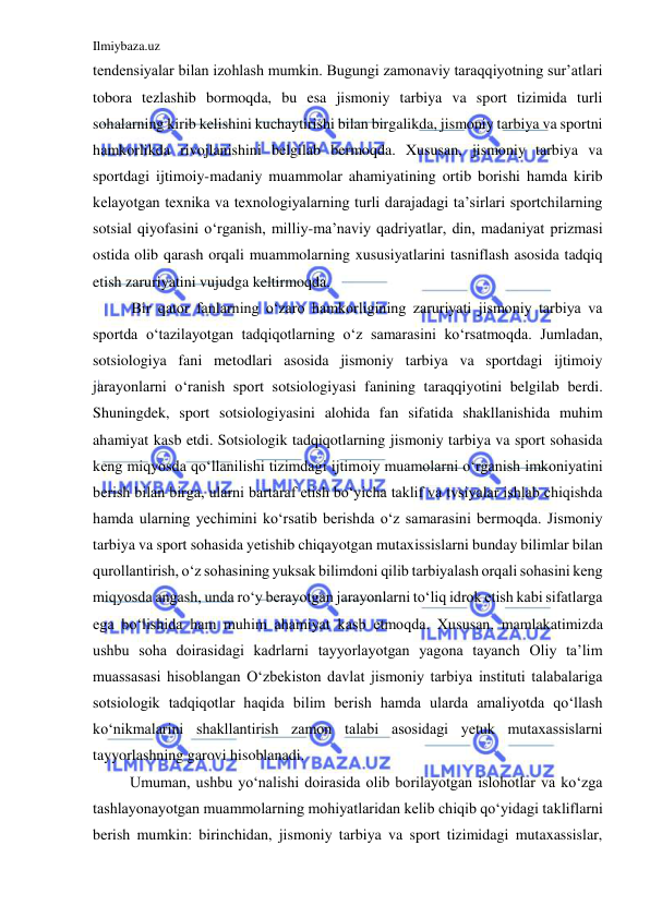 Ilmiybaza.uz 
 
tendensiyalar bilan izohlash mumkin. Bugungi zamonaviy taraqqiyotning sur’atlari 
tobora tezlashib bormoqda, bu esa jismoniy tarbiya va sport tizimida turli 
sohalarning kirib kelishini kuchaytirishi bilan birgalikda, jismoniy tarbiya va sportni 
hamkorlikda rivojlanishini belgilab bermoqda. Xususan, jismoniy tarbiya va 
sportdagi ijtimoiy-madaniy muammolar ahamiyatining ortib borishi hamda kirib 
kelayotgan texnika va texnologiyalarning turli darajadagi ta’sirlari sportchilarning 
sotsial qiyofasini o‘rganish, milliy-ma’naviy qadriyatlar, din, madaniyat prizmasi 
ostida olib qarash orqali muammolarning xususiyatlarini tasniflash asosida tadqiq 
etish zaruriyatini vujudga keltirmoqda.  
Bir qator fanlarning o‘zaro hamkorligining zaruriyati jismoniy tarbiya va 
sportda o‘tazilayotgan tadqiqotlarning o‘z samarasini ko‘rsatmoqda. Jumladan, 
sotsiologiya fani metodlari asosida jismoniy tarbiya va sportdagi ijtimoiy 
jarayonlarni o‘ranish sport sotsiologiyasi fanining taraqqiyotini belgilab berdi. 
Shuningdek, sport sotsiologiyasini alohida fan sifatida shakllanishida muhim 
ahamiyat kasb etdi. Sotsiologik tadqiqotlarning jismoniy tarbiya va sport sohasida 
keng miqyosda qo‘llanilishi tizimdagi ijtimoiy muamolarni o‘rganish imkoniyatini 
berish bilan birga, ularni bartaraf etish bo‘yicha taklif va tvsiyalar ishlab chiqishda 
hamda ularning yechimini ko‘rsatib berishda o‘z samarasini bermoqda. Jismoniy 
tarbiya va sport sohasida yetishib chiqayotgan mutaxissislarni bunday bilimlar bilan 
qurollantirish, o‘z sohasining yuksak bilimdoni qilib tarbiyalash orqali sohasini keng 
miqyosda angash, unda ro‘y berayotgan jarayonlarni to‘liq idrok etish kabi sifatlarga 
ega bo‘lishida ham muhim ahamiyat kasb etmoqda. Xususan, mamlakatimizda 
ushbu soha doirasidagi kadrlarni tayyorlayotgan yagona tayanch Oliy ta’lim 
muassasasi hisoblangan O‘zbekiston davlat jismoniy tarbiya instituti talabalariga 
sotsiologik tadqiqotlar haqida bilim berish hamda ularda amaliyotda qo‘llash 
ko‘nikmalarini shakllantirish zamon talabi asosidagi yetuk mutaxassislarni 
tayyorlashning garovi hisoblanadi.  
Umuman, ushbu yo‘nalishi doirasida olib borilayotgan islohotlar va ko‘zga 
tashlayonayotgan muammolarning mohiyatlaridan kelib chiqib qo‘yidagi takliflarni 
berish mumkin: birinchidan, jismoniy tarbiya va sport tizimidagi mutaxassislar, 
