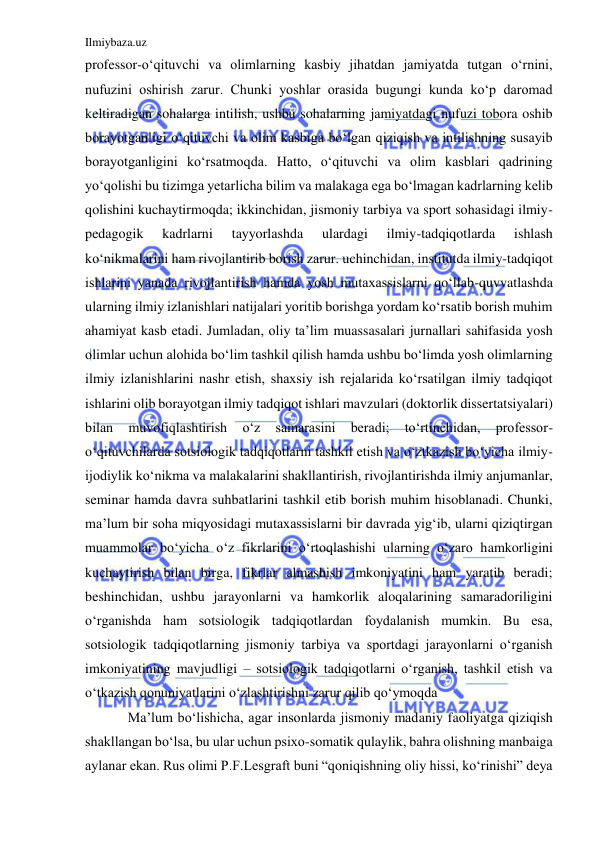 Ilmiybaza.uz 
 
professor-o‘qituvchi va olimlarning kasbiy jihatdan jamiyatda tutgan o‘rnini, 
nufuzini oshirish zarur. Chunki yoshlar orasida bugungi kunda ko‘p daromad 
keltiradigan sohalarga intilish, ushbu sohalarning jamiyatdagi nufuzi tobora oshib 
borayotganligi o‘qituvchi va olim kasbiga bo‘lgan qiziqish va intilishning susayib 
borayotganligini ko‘rsatmoqda. Hatto, o‘qituvchi va olim kasblari qadrining 
yo‘qolishi bu tizimga yetarlicha bilim va malakaga ega bo‘lmagan kadrlarning kelib 
qolishini kuchaytirmoqda; ikkinchidan, jismoniy tarbiya va sport sohasidagi ilmiy-
pedagogik 
kadrlarni 
tayyorlashda 
ulardagi 
ilmiy-tadqiqotlarda 
ishlash 
ko‘nikmalarini ham rivojlantirib borish zarur. uchinchidan, institutda ilmiy-tadqiqot 
ishlarini yanada rivojlantirish hamda yosh mutaxassislarni qo‘llab-quvvatlashda 
ularning ilmiy izlanishlari natijalari yoritib borishga yordam ko‘rsatib borish muhim 
ahamiyat kasb etadi. Jumladan, oliy ta’lim muassasalari jurnallari sahifasida yosh 
olimlar uchun alohida bo‘lim tashkil qilish hamda ushbu bo‘limda yosh olimlarning 
ilmiy izlanishlarini nashr etish, shaxsiy ish rejalarida ko‘rsatilgan ilmiy tadqiqot 
ishlarini olib borayotgan ilmiy tadqiqot ishlari mavzulari (doktorlik dissertatsiyalari) 
bilan 
muvofiqlashtirish 
o‘z 
samarasini 
beradi; 
to‘rtinchidan, 
professor-
o‘qituvchilarda sotsiologik tadqiqotlarni tashkil etish va o‘ztkazish bo‘yicha ilmiy-
ijodiylik ko‘nikma va malakalarini shakllantirish, rivojlantirishda ilmiy anjumanlar, 
seminar hamda davra suhbatlarini tashkil etib borish muhim hisoblanadi. Chunki, 
ma’lum bir soha miqyosidagi mutaxassislarni bir davrada yig‘ib, ularni qiziqtirgan 
muammolar bo‘yicha o‘z fikrlarini o‘rtoqlashishi ularning o‘zaro hamkorligini 
kuchaytirish bilan birga, fikrlar almashish imkoniyatini ham yaratib beradi; 
beshinchidan, ushbu jarayonlarni va hamkorlik aloqalarining samaradoriligini 
o‘rganishda ham sotsiologik tadqiqotlardan foydalanish mumkin. Bu esa, 
sotsiologik tadqiqotlarning jismoniy tarbiya va sportdagi jarayonlarni o‘rganish 
imkoniyatining mavjudligi – sotsiologik tadqiqotlarni o‘rganish, tashkil etish va 
o‘tkazish qonuniyatlarini o‘zlashtirishni zarur qilib qo‘ymoqda 
Ma’lum bo‘lishicha, agar insonlarda jismoniy madaniy faoliyatga qiziqish 
shakllangan bo‘lsa, bu ular uchun psixo-somatik qulaylik, bahra olishning manbaiga 
aylanar ekan. Rus olimi P.F.Lesgraft buni “qoniqishning oliy hissi, ko‘rinishi” deya 
