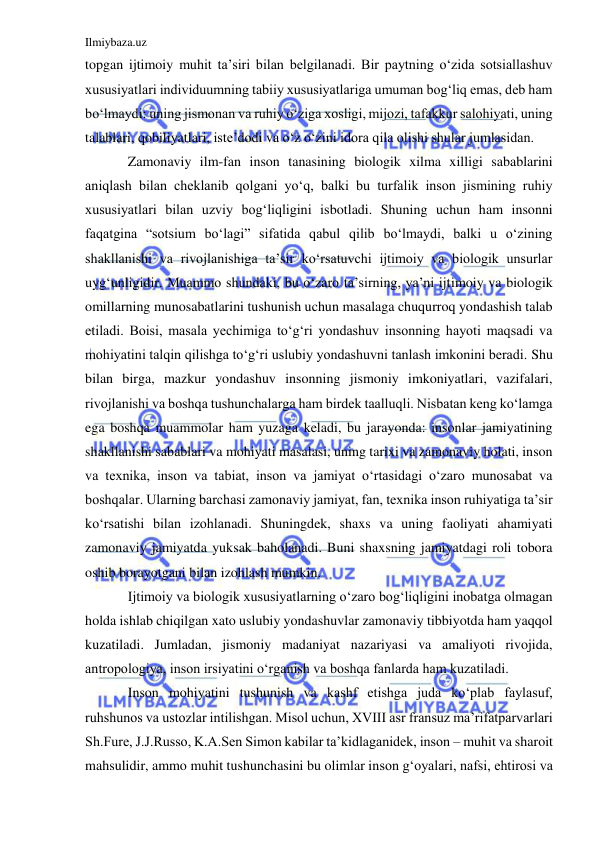 Ilmiybaza.uz 
 
topgan ijtimoiy muhit ta’siri bilan belgilanadi. Bir paytning o‘zida sotsiallashuv 
xususiyatlari individuumning tabiiy xususiyatlariga umuman bog‘liq emas, deb ham 
bo‘lmaydi: uning jismonan va ruhiy o‘ziga xosligi, mijozi, tafakkur salohiyati, uning 
talablari, qobiliyatlari, iste’dodi va o‘z o‘zini idora qila olishi shular jumlasidan. 
Zamonaviy ilm-fan inson tanasining biologik xilma xilligi sabablarini 
aniqlash bilan cheklanib qolgani yo‘q, balki bu turfalik inson jismining ruhiy 
xususiyatlari bilan uzviy bog‘liqligini isbotladi. Shuning uchun ham insonni 
faqatgina “sotsium bo‘lagi” sifatida qabul qilib bo‘lmaydi, balki u o‘zining 
shakllanishi va rivojlanishiga ta’sir ko‘rsatuvchi ijtimoiy va biologik unsurlar 
uyg‘unligidir. Muammo shundaki, bu o‘zaro ta’sirning, ya’ni ijtimoiy va biologik 
omillarning munosabatlarini tushunish uchun masalaga chuqurroq yondashish talab 
etiladi. Boisi, masala yechimiga to‘g‘ri yondashuv insonning hayoti maqsadi va 
mohiyatini talqin qilishga to‘g‘ri uslubiy yondashuvni tanlash imkonini beradi. Shu 
bilan birga, mazkur yondashuv insonning jismoniy imkoniyatlari, vazifalari, 
rivojlanishi va boshqa tushunchalarga ham birdek taalluqli. Nisbatan keng ko‘lamga 
ega boshqa muammolar ham yuzaga keladi, bu jarayonda: insonlar jamiyatining 
shakllanishi sabablari va mohiyati masalasi, uning tarixi va zamonaviy holati, inson 
va texnika, inson va tabiat, inson va jamiyat o‘rtasidagi o‘zaro munosabat va 
boshqalar. Ularning barchasi zamonaviy jamiyat, fan, texnika inson ruhiyatiga ta’sir 
ko‘rsatishi bilan izohlanadi. Shuningdek, shaxs va uning faoliyati ahamiyati 
zamonaviy jamiyatda yuksak baholanadi. Buni shaxsning jamiyatdagi roli tobora 
oshib borayotgani bilan izohlash mumkin. 
Ijtimoiy va biologik xususiyatlarning o‘zaro bog‘liqligini inobatga olmagan 
holda ishlab chiqilgan xato uslubiy yondashuvlar zamonaviy tibbiyotda ham yaqqol 
kuzatiladi. Jumladan, jismoniy madaniyat nazariyasi va amaliyoti rivojida, 
antropologiya, inson irsiyatini o‘rganish va boshqa fanlarda ham kuzatiladi.  
Inson mohiyatini tushunish va kashf etishga juda ko‘plab faylasuf, 
ruhshunos va ustozlar intilishgan. Misol uchun, XVIII asr fransuz ma’rifatparvarlari 
Sh.Fure, J.J.Russo, K.A.Sen Simon kabilar ta’kidlaganidek, inson – muhit va sharoit 
mahsulidir, ammo muhit tushunchasini bu olimlar inson g‘oyalari, nafsi, ehtirosi va 
