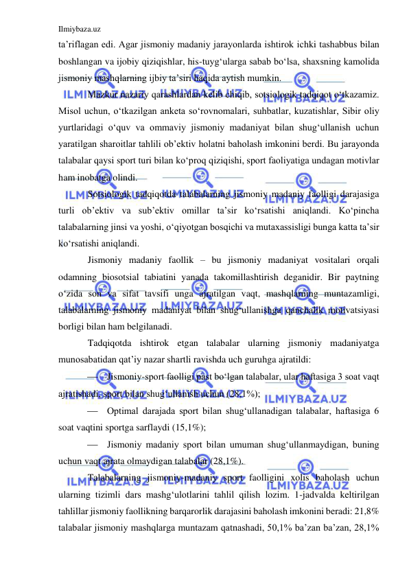 Ilmiybaza.uz 
 
ta’riflagan edi. Agar jismoniy madaniy jarayonlarda ishtirok ichki tashabbus bilan 
boshlangan va ijobiy qiziqishlar, his-tuyg‘ularga sabab bo‘lsa, shaxsning kamolida 
jismoniy mashqlarning ijbiy ta’siri haqida aytish mumkin.  
Mazkur nazariy qarashlardan kelib chiqib, sotsiologik tadqiqot o‘tkazamiz. 
Misol uchun, o‘tkazilgan anketa so‘rovnomalari, suhbatlar, kuzatishlar, Sibir oliy 
yurtlaridagi o‘quv va ommaviy jismoniy madaniyat bilan shug‘ullanish uchun 
yaratilgan sharoitlar tahlili ob’ektiv holatni baholash imkonini berdi. Bu jarayonda 
talabalar qaysi sport turi bilan ko‘proq qiziqishi, sport faoliyatiga undagan motivlar 
ham inobatga olindi.  
Sotsiologik tadqiqotda talabalarning jismoniy madaniy faolligi darajasiga 
turli ob’ektiv va sub’ektiv omillar ta’sir ko‘rsatishi aniqlandi. Ko‘pincha 
talabalarning jinsi va yoshi, o‘qiyotgan bosqichi va mutaxassisligi bunga katta ta’sir 
ko‘rsatishi aniqlandi.  
Jismoniy madaniy faollik – bu jismoniy madaniyat vositalari orqali 
odamning biosotsial tabiatini yanada takomillashtirish deganidir. Bir paytning 
o‘zida son va sifat tavsifi unga ajratilgan vaqt, mashqlarning muntazamligi, 
talabalarning jismoniy madaniyat bilan shug‘ullanishga qanchalik motivatsiyasi 
borligi bilan ham belgilanadi.  
Tadqiqotda ishtirok etgan talabalar ularning jismoniy madaniyatga 
munosabatidan qat’iy nazar shartli ravishda uch guruhga ajratildi: 
 Jismoniy-sport faolligi past bo‘lgan talabalar, ular haftasiga 3 soat vaqt 
ajratishadi, sport bilan shug‘ullanish uchun (28,1%); 
 Optimal darajada sport bilan shug‘ullanadigan talabalar, haftasiga 6 
soat vaqtini sportga sarflaydi (15,1%); 
 Jismoniy madaniy sport bilan umuman shug‘ullanmaydigan, buning 
uchun vaqt ajrata olmaydigan talabalar (28,1%). 
Talabalarning jismoniy-madaniy sport faolligini xolis baholash uchun 
ularning tizimli dars mashg‘ulotlarini tahlil qilish lozim. 1-jadvalda keltirilgan 
tahlillar jismoniy faollikning barqarorlik darajasini baholash imkonini beradi: 21,8% 
talabalar jismoniy mashqlarga muntazam qatnashadi, 50,1% ba’zan ba’zan, 28,1% 
