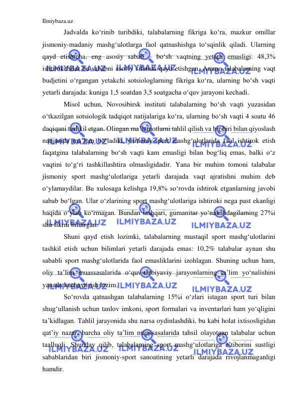 Ilmiybaza.uz 
 
Jadvalda ko‘rinib turibdiki, talabalarning fikriga ko‘ra, mazkur omillar 
jismoniy-madaniy mashg‘ulotlarga faol qatnashishga to‘sqinlik qiladi. Ularning 
qayd etishicha, eng asosiy sabab – bo‘sh vaqtning yetarli emasligi: 48,3% 
ishtirokchilar bu sababni asosiy sifatida qayd etishgan. Ammo talabalarning vaqt 
budjetini o‘rgangan yetakchi sotsiologlarning fikriga ko‘ra, ularning bo‘sh vaqti 
yetarli darajada: kuniga 1,5 soatdan 3,5 soatgacha o‘quv jarayoni kechadi.  
Misol uchun, Novosibirsk instituti talabalarning bo‘sh vaqti yuzasidan 
o‘tkazilgan sotsiologik tadqiqot natijalariga ko‘ra, ularning bo‘sh vaqti 4 soatu 46 
daqiqani tashkil etgan. Olingan ma’lumotlarni tahlil qilish va bir biri bilan qiyoslash 
natijasida ma’lum bo‘ladiki, jismoniy-sport mashg‘ulotlarida faol ishtirok etish 
faqatgina talabalarning bo‘sh vaqti kam emasligi bilan bog‘liq emas, balki o‘z 
vaqtini to‘g‘ri tashkillashtira olmasligidadir. Yana bir muhim tomoni talabalar 
jismoniy sport mashg‘ulotlariga yetarli darajada vaqt ajratishni muhim deb 
o‘ylamaydilar. Bu xulosaga kelishga 19,8% so‘rovda ishtirok etganlarning javobi 
sabab bo‘lgan. Ular o‘zlarining sport mashg‘ulotlariga ishtiroki nega past ekanligi 
haqida o‘ylab ko‘rmagan. Bundan tashqari, gumanitar yo‘nalishdagilarning 27%i 
shu fikrni bildirgan. 
Shuni qayd etish lozimki, talabalarning mustaqil sport mashg‘ulotlarini 
tashkil etish uchun bilimlari yetarli darajada emas: 10,2% talabalar aynan shu 
sababli sport mashg‘ulotlarida faol emasliklarini izohlagan. Shuning uchun ham, 
oliy ta’lim muassasalarida o‘quv-tarbiyaviy jarayonlarning ta’lim yo‘nalishini 
yanada kuchaytirish lozim. 
So‘rovda qatnashgan talabalarning 15%i o‘zlari istagan sport turi bilan 
shug‘ullanish uchun tanlov imkoni, sport formalari va inventarlari ham yo‘qligini 
ta’kidlagan. Tahlil jarayonida shu narsa oydinlashdiki, bu kabi holat ixtisosligidan 
qat’iy nazar, barcha oliy ta’lim muassasalarida tahsil olayotgan talabalar uchun 
taalluqli. Shunday qilib, talabalarning sport mashg‘ulotlariga e’tiborini sustligi 
sabablaridan biri jismoniy-sport sanoatining yetarli darajada rivojlanmaganligi 
hamdir.  
