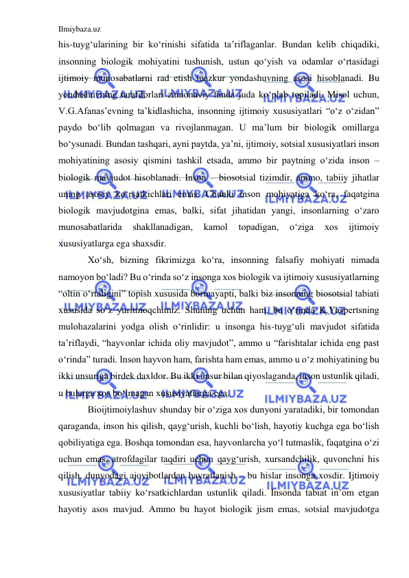 Ilmiybaza.uz 
 
his-tuyg‘ularining bir ko‘rinishi sifatida ta’riflaganlar. Bundan kelib chiqadiki, 
insonning biologik mohiyatini tushunish, ustun qo‘yish va odamlar o‘rtasidagi 
ijtimoiy munosabatlarni rad etish mazkur yondashuvning asosi hisoblanadi. Bu 
yondashuvning tarafdorlari zamonaviy fanda juda ko‘plab topiladi. Misol uchun, 
V.G.Afanas’evning ta’kidlashicha, insonning ijtimoiy xususiyatlari “o‘z o‘zidan” 
paydo bo‘lib qolmagan va rivojlanmagan. U ma’lum bir biologik omillarga 
bo‘ysunadi. Bundan tashqari, ayni paytda, ya’ni, ijtimoiy, sotsial xususiyatlari inson 
mohiyatining asosiy qismini tashkil etsada, ammo bir paytning o‘zida inson – 
biologik mavjudot hisoblanadi. Inson – biosotsial tizimdir, ammo, tabiiy jihatlar 
uning asosiy ko‘rsatkichlari emas. Chunki inson mohiyatiga ko‘ra, faqatgina 
biologik mavjudotgina emas, balki, sifat jihatidan yangi, insonlarning o‘zaro 
munosabatlarida 
shakllanadigan, 
kamol 
topadigan, 
o‘ziga 
xos 
ijtimoiy 
xususiyatlarga ega shaxsdir.  
Xo‘sh, bizning fikrimizga ko‘ra, insonning falsafiy mohiyati nimada 
namoyon bo‘ladi? Bu o‘rinda so‘z insonga xos biologik va ijtimoiy xususiyatlarning 
“oltin o‘rtaligini” topish xususida bormayapti, balki biz insonning biosotsial tabiati 
xususida so‘z yuritmoqchimiz. Shuning uchun ham, bu o‘rinda K.Yaspertsning 
mulohazalarini yodga olish o‘rinlidir: u insonga his-tuyg‘uli mavjudot sifatida 
ta’riflaydi, “hayvonlar ichida oliy mavjudot”, ammo u “farishtalar ichida eng past 
o‘rinda” turadi. Inson hayvon ham, farishta ham emas, ammo u o‘z mohiyatining bu 
ikki unsuriga birdek daxldor. Bu ikki unsur bilan qiyoslaganda, inson ustunlik qiladi, 
u bularga xos bo‘lmagan xususiyatlarga ega. 
Bioijtimoiylashuv shunday bir o‘ziga xos dunyoni yaratadiki, bir tomondan 
qaraganda, inson his qilish, qayg‘urish, kuchli bo‘lish, hayotiy kuchga ega bo‘lish 
qobiliyatiga ega. Boshqa tomondan esa, hayvonlarcha yo‘l tutmaslik, faqatgina o‘zi 
uchun emas, atrofdagilar taqdiri uchun qayg‘urish, xursandchilik, quvonchni his 
qilish, dunyodagi ajoyibotlardan hayratlanish – bu hislar insonga xosdir. Ijtimoiy 
xususiyatlar tabiiy ko‘rsatkichlardan ustunlik qiladi. Insonda tabiat in’om etgan 
hayotiy asos mavjud. Ammo bu hayot biologik jism emas, sotsial mavjudotga 
