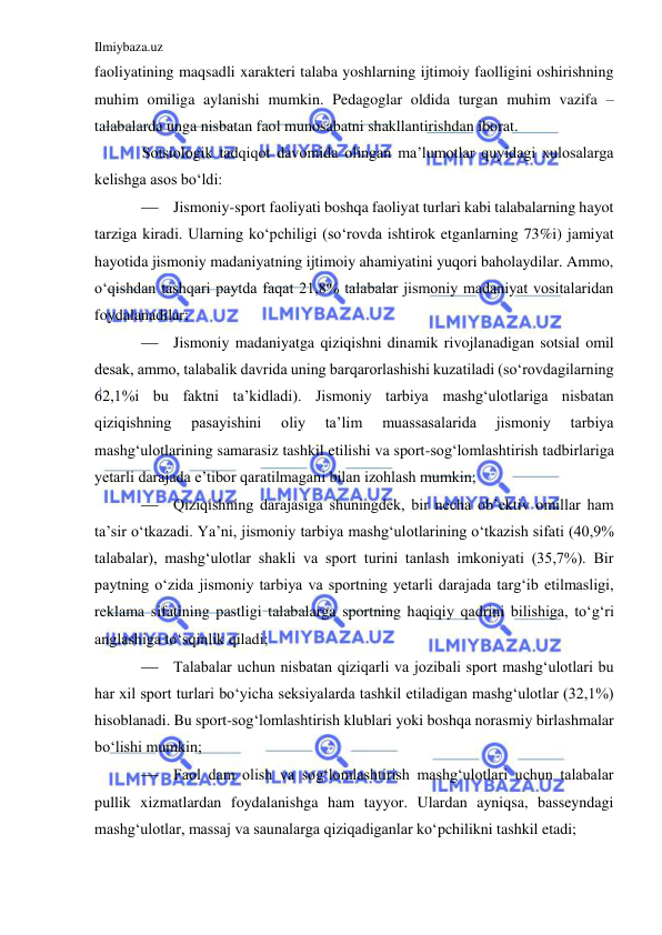 Ilmiybaza.uz 
 
faoliyatining maqsadli xarakteri talaba yoshlarning ijtimoiy faolligini oshirishning 
muhim omiliga aylanishi mumkin. Pedagoglar oldida turgan muhim vazifa – 
talabalarda unga nisbatan faol munosabatni shakllantirishdan iborat.  
Sotsiologik tadqiqot davomida olingan ma’lumotlar quyidagi xulosalarga 
kelishga asos bo‘ldi: 
 Jismoniy-sport faoliyati boshqa faoliyat turlari kabi talabalarning hayot 
tarziga kiradi. Ularning ko‘pchiligi (so‘rovda ishtirok etganlarning 73%i) jamiyat 
hayotida jismoniy madaniyatning ijtimoiy ahamiyatini yuqori baholaydilar. Ammo, 
o‘qishdan tashqari paytda faqat 21,8% talabalar jismoniy madaniyat vositalaridan 
foydalanadilar; 
 Jismoniy madaniyatga qiziqishni dinamik rivojlanadigan sotsial omil 
desak, ammo, talabalik davrida uning barqarorlashishi kuzatiladi (so‘rovdagilarning 
62,1%i bu faktni ta’kidladi). Jismoniy tarbiya mashg‘ulotlariga nisbatan 
qiziqishning 
pasayishini 
oliy 
ta’lim 
muassasalarida 
jismoniy 
tarbiya 
mashg‘ulotlarining samarasiz tashkil etilishi va sport-sog‘lomlashtirish tadbirlariga 
yetarli darajada e’tibor qaratilmagani bilan izohlash mumkin; 
 Qiziqishning darajasiga shuningdek, bir necha ob’ektiv omillar ham 
ta’sir o‘tkazadi. Ya’ni, jismoniy tarbiya mashg‘ulotlarining o‘tkazish sifati (40,9% 
talabalar), mashg‘ulotlar shakli va sport turini tanlash imkoniyati (35,7%). Bir 
paytning o‘zida jismoniy tarbiya va sportning yetarli darajada targ‘ib etilmasligi, 
reklama sifatining pastligi talabalarga sportning haqiqiy qadrini bilishiga, to‘g‘ri 
anglashiga to‘sqinlik qiladi;  
 Talabalar uchun nisbatan qiziqarli va jozibali sport mashg‘ulotlari bu 
har xil sport turlari bo‘yicha seksiyalarda tashkil etiladigan mashg‘ulotlar (32,1%) 
hisoblanadi. Bu sport-sog‘lomlashtirish klublari yoki boshqa norasmiy birlashmalar 
bo‘lishi mumkin; 
 Faol dam olish va sog‘lomlashtirish mashg‘ulotlari uchun talabalar 
pullik xizmatlardan foydalanishga ham tayyor. Ulardan ayniqsa, basseyndagi 
mashg‘ulotlar, massaj va saunalarga qiziqadiganlar ko‘pchilikni tashkil etadi; 
