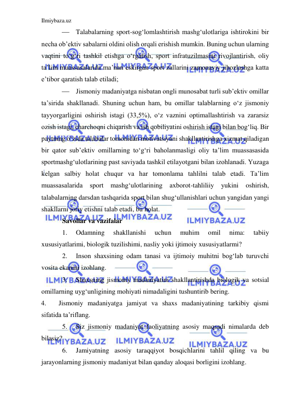 Ilmiybaza.uz 
 
 Talabalarning sport-sog‘lomlashtirish mashg‘ulotlariga ishtirokini bir 
necha ob’ektiv sabalarni oldini olish orqali erishish mumkin. Buning uchun ularning 
vaqtini to‘g‘ri tashkil etishga o‘rgatish, sport infratuzilmasini rivojlantirish, oliy 
ta’lim muassasalarida ma’nan eskirgan sport zallarini zamonaviy jihozlashga katta 
e’tibor qaratish talab etiladi; 
 Jismoniy madaniyatga nisbatan ongli munosabat turli sub’ektiv omillar 
ta’sirida shakllanadi. Shuning uchun ham, bu omillar talablarning o‘z jismoniy 
tayyorgarligini oshirish istagi (33,5%), o‘z vaznini optimallashtirish va zararsiz 
ozish istagi, charchoqni chiqarish va ish qobiliyatini oshirish istagi bilan bog‘liq. Bir 
paytning o‘zida talabalar tomonidan motivatsiyani shakllantirishga xizmat qiladigan 
bir qator sub’ektiv omillarning to‘g‘ri baholanmasligi oliy ta’lim muassasasida 
sportmashg‘ulotlarining past saviyada tashkil etilayotgani bilan izohlanadi. Yuzaga 
kelgan salbiy holat chuqur va har tomonlama tahlilni talab etadi. Ta’lim 
muassasalarida 
sport mashg‘ulotlarining axborot-tahliliiy yukini oshirish, 
talabalarning darsdan tashqarida sport bilan shug‘ullanishlari uchun yangidan yangi 
shakllarni joriy etishni talab etadi, bu holat.  
Savollar va vazifalar 
1. 
Odamning 
shakllanishi 
uchun 
muhim 
omil 
nima: 
tabiiy 
xususiyatlarimi, biologik tuzilishimi, nasliy yoki ijtimoiy xususiyatlarmi? 
2. 
Inson shaxsining odam tanasi va ijtimoiy muhitni bog‘lab turuvchi 
vosita ekanini izohlang. 
3. 
Shaxsning jismoniy madaniyatini shakllantirishda biologik va sotsial 
omillarning uyg‘unligining mohiyati nimadaligini tushuntirib bering. 
4. 
Jismoniy madaniyatga jamiyat va shaxs madaniyatining tarkibiy qismi 
sifatida ta’riflang. 
5. 
Siz jismoniy madaniyat faoliyatning asosiy maqsadi nimalarda deb 
bilasiz? 
6. 
Jamiyatning asosiy taraqqiyot bosqichlarini tahlil qiling va bu 
jarayonlarning jismoniy madaniyat bilan qanday aloqasi borligini izohlang. 
