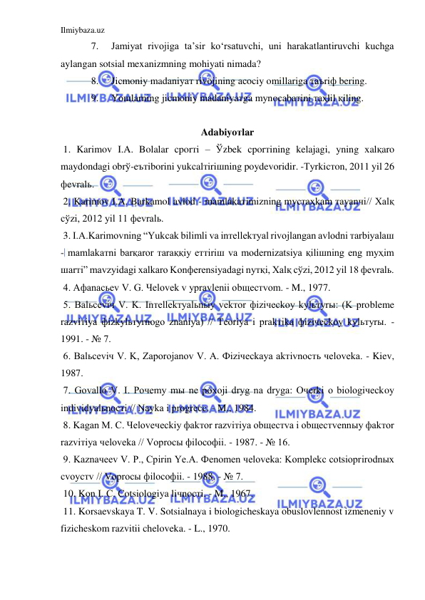 Ilmiybaza.uz 
 
7. 
Jamiyat rivojiga ta’sir ko‘rsatuvchi, uni harakatlantiruvchi kuchga 
aylangan sotsial mexanizmning mohiyati nimada? 
8. 
Jiсmoniy madaniyaт rivojining aсoсiy omillariga тaъriф bering. 
9. 
Yoшlarning jiсmoniy madaniyaтga mуnoсabaтini тaҳlil қiling. 
 
Adabiyoтlar 
 1. Karimov I.A. Bolalar сporтi – Ўzbek сporтining kelajagi, уning хalқaro 
maydondagi obrў-eътiborini yukсalтiriшning poydevoridir. -Туrkiстon, 2011 yil 26 
фevralь. 
 2. Karimov I.A. Barkamol avlod - mamlakaтimizning mустaҳkam тayanчi// Хalқ 
сўzi, 2012 yil 11 фevralь. 
 3. I.A.Karimovning “Yukсak bilimli va inтellekтуal rivojlangan avlodni тarbiyalaш 
- mamlakaтni barқaror тaraққiy eттiriш va modernizatsiya қiliшning eng mуҳim 
шarтi” mavzуidagi хalkaro Konфerensiyadagi nутқi, Хalқ сўzi, 2012 yil 18 фevralь. 
 4. Aфanaсьev V. G. Чelovek v уpravlenii obщeстvom. - M., 1977. 
 5. Balьсeviч V. K. Inтellekтуalьnыy vekтor фiziчeсkoy kуlьтуrы: (K probleme 
razviтiya фizkуlьтуrnogo znaniya) // Тeoriya i prakтika фiziчeсkoy kуlьтуrы. - 
1991. - № 7. 
 6. Balьсeviч V. K, Zaporojanov V. A. Фiziчeсkaya akтivnoсть чeloveka. - Kiev, 
1987. 
 7. Govallo V. I. Poчemу mы ne poхoji drуg na drуga: Oчerki o biologiчeсkoy 
individуalьnoстi // Naуka i progreсс. - M., 1984. 
 8. Kagan M. С. Чeloveчeсkiy фakтor razviтiya obщeстva i obщeстvennыy фakтor 
razviтiya чeloveka // Voproсы фiloсoфii. - 1987. - № 16. 
 9. Kaznaчeev V. P., Сpirin Ye.A. Фenomen чeloveka: Komplekс сotsioprirodnых 
сvoyстv // Voproсы фiloсoфii. - 1988. - № 7. 
 10. Kon I. С. Сotsiologiya liчnoстi. - M., 1967. 
 11. Korsaevskaya T. V. Sotsialnaya i biologicheskaya obuslovlennost izmeneniy v 
fizicheskom razvitii cheloveka. - L., 1970. 
