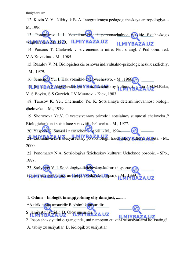 Ilmiybaza.uz 
 
 12. Kuzin V. V., Nikityuk B. A. Integrativnaya pedagogicheskaya antropologiya. - 
M, 1996. 
 13. Ponomarev I. I. Vozniknovenie i pervonachalnoe razvitie fizicheskogo 
vospitaniya. - M., 1970. 
 14. Parsons T. Chelovek v sovremennom mire: Per. s angl. / Pod obщ. red. 
V.A.Kuvakina. - M., 1985. 
 15. Rusalov V. M. Biologicheskie osnovы individualno-psixologicheskix razlichiy. 
- M., 1979. 
 16. Semenov Yu. I. Kak vozniklo chelovechestvo. - M., 1966. 
 17. Sotsialno-biologicheskie problemы fizicheskoy kulturы i sporta / M.M.Baka, 
V. S.Boyko, S.S.Gurvich, I.V.Muratov. - Kiev, 1983. 
 18. Tarasov K. Ye., Chernenko Ye. K. Sotsialnaya determinirovannost biologii 
cheloveka. - M., 1979. 
 19. Shoroxova Ye.V. O yestestvennoy prirode i sotsialnoy suщnosti cheloveka // 
Biologicheskoe i sotsialnoe v razvitii cheloveka. - M., 1977. 
 20. Yaspers K. Smыsl i naznachenie istorii. - M., 1994. 
 21. Lubыsheva L. I. Desyat leksiy po sotsiologii fizicheskoy kulturы i sporta. - M., 
2000. 
 22. Ponomarev N.A. Sotsiologiya fizicheskoy kulturы: Uchebnoe posobie. - SPb., 
1998. 
 23. Stolyarov V. I. Sotsiologiya fizicheskoy kulturы i sporta: 
 (Osnovnыe problemы, novыe podxodы i konsepsii). - M., 1999. 
 
 
 1. Odam – biologik taraqqiyotning oliy darajasi, ......... 
 *A.tirik tabiat unsuridir B.o‘simlik unsuridir 
S. jamiyat unsuridir  D. Olov unsuridir 
2. Inson shaxsiyatini o‘rganganda, uni namoyon etuvchi xususiyatlarni ko‘rsating?  
 A. tabiiy xususiyatlar  B. biologik xususiyatlar 
