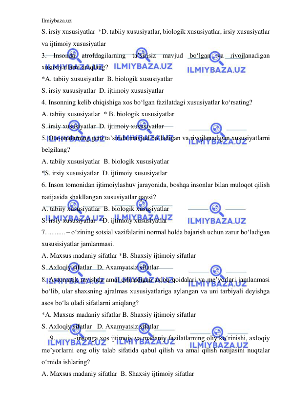 Ilmiybaza.uz 
 
S. irsiy xususiyatlar  *D. tabiiy xususiyatlar, biologik xususiyatlar, irsiy xususiyatlar 
va ijtimoiy xususiyatlar 
3. Insonda atrofdagilarning ta’sirisiz mavjud bo‘lgan va rivojlanadigan 
xususiyatlarni aniqlang? 
*A. tabiiy xususiyatlar  B. biologik xususiyatlar 
S. irsiy xususiyatlar  D. ijtimoiy xususiyatlar 
4. Insonning kelib chiqishiga xos bo‘lgan fazilatdagi xususiyatlar ko‘rsating? 
A. tabiiy xususiyatlar  * B. biologik xususiyatlar 
S. irsiy xususiyatlar  D. ijtimoiy xususiyatlar 
5. Ota-onalarning geni ta’sirida mavjud bo‘ladigan va rivojlanadigan xususiyatlarni 
belgilang? 
A. tabiiy xususiyatlar  B. biologik xususiyatlar 
*S. irsiy xususiyatlar  D. ijtimoiy xususiyatlar 
6. Inson tomonidan ijtimoiylashuv jarayonida, boshqa insonlar bilan muloqot qilish 
natijasida shakllangan xususiyatlar qaysi? 
A. tabiiy xususiyatlar  B. biologik xususiyatlar 
S. irsiy xususiyatlar  *D. ijtimoiy xususiyatlar 
7. .......... – o‘zining sotsial vazifalarini normal holda bajarish uchun zarur bo‘ladigan 
xususisiyatlar jamlanmasi. 
A. Maxsus madaniy sifatlar *B. Shaxsiy ijtimoiy sifatlar 
S. Axloqiy sifatlar   D. Axamyatsiz sifatlar 
8. Avtomatik ravishda amal qilinadigan axloq qoidalari va me’yorlari jamlanmasi 
bo‘lib, ular shaxsning ajralmas xususiyatlariga aylangan va uni tarbiyali deyishga 
asos bo‘la oladi sifatlarni aniqlang? 
*A. Maxsus madaniy sifatlar B. Shaxsiy ijtimoiy sifatlar 
S. Axloqiy sifatlar   D. Axamyatsiz sifatlar 
9. ......... -insonga xos ijtimoiy va madaniy fazilatlarning oliy ko‘rinishi, axloqiy 
me’yorlarni eng oliy talab sifatida qabul qilish va amal qilish natijasini nuqtalar 
o‘rnida ishlaring? 
A. Maxsus madaniy sifatlar  B. Shaxsiy ijtimoiy sifatlar 
