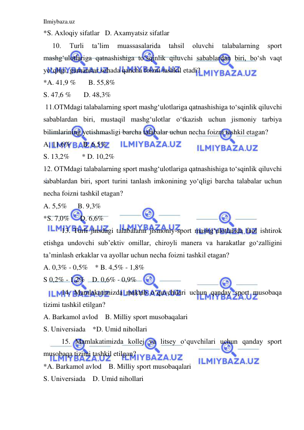 Ilmiybaza.uz 
 
*S. Axloqiy sifatlar   D. Axamyatsiz sifatlar 
10. 
Turli 
ta’lim 
muassasalarida 
tahsil 
oluvchi 
talabalarning 
sport 
mashg‘ulotlariga qatnashishiga to‘sqinlik qiluvchi sabablardan biri, bo‘sh vaqt 
yo‘qligi, gumanitar sohada qancha foizni tashkil etadi? 
*A. 41,9 %       B. 55,8% 
S. 47,6 %       D. 48,3% 
 11.OTMdagi talabalarning sport mashg‘ulotlariga qatnashishiga to‘sqinlik qiluvchi 
sabablardan biri, mustaqil mashg‘ulotlar o‘tkazish uchun jismoniy tarbiya 
bilimlarining yetishmasligi barcha talabalar uchun necha foizni tashkil etagan? 
A. 11,6%       B. 6,5% 
S. 13,2%       * D. 10,2% 
12. OTMdagi talabalarning sport mashg‘ulotlariga qatnashishiga to‘sqinlik qiluvchi 
sabablardan biri, sport turini tanlash imkonining yo‘qligi barcha talabalar uchun 
necha foizni tashkil etagan? 
A. 5,5%      B. 9,3% 
*S. 7,0%      D. 6,6% 
13. Turli jinsdagi talabalarni jismoniy-sport mashg‘ulotlarida faol ishtirok 
etishga undovchi sub’ektiv omillar, chiroyli manera va harakatlar go‘zalligini 
ta’minlash erkaklar va ayollar uchun necha foizni tashkil etagan? 
A. 0,3% - 0,5%    * B. 4,5% - 1,8% 
S 0,2% - 1,2%    D. 0,6% - 0,9% 
14. Mamlakatimizda maktab o‘quvchilari uchun qanday sport musobaqa 
tizimi tashkil etilgan?  
A. Barkamol avlod    B. Milliy sport musobaqalari 
S. Universiada    *D. Umid nihollari 
15. Mamlakatimizda kollej va litsey o‘quvchilari uchun qanday sport 
musobaqa tizimi tashkil etilgan? 
*A. Barkamol avlod    B. Milliy sport musobaqalari 
S. Universiada    D. Umid nihollari 
