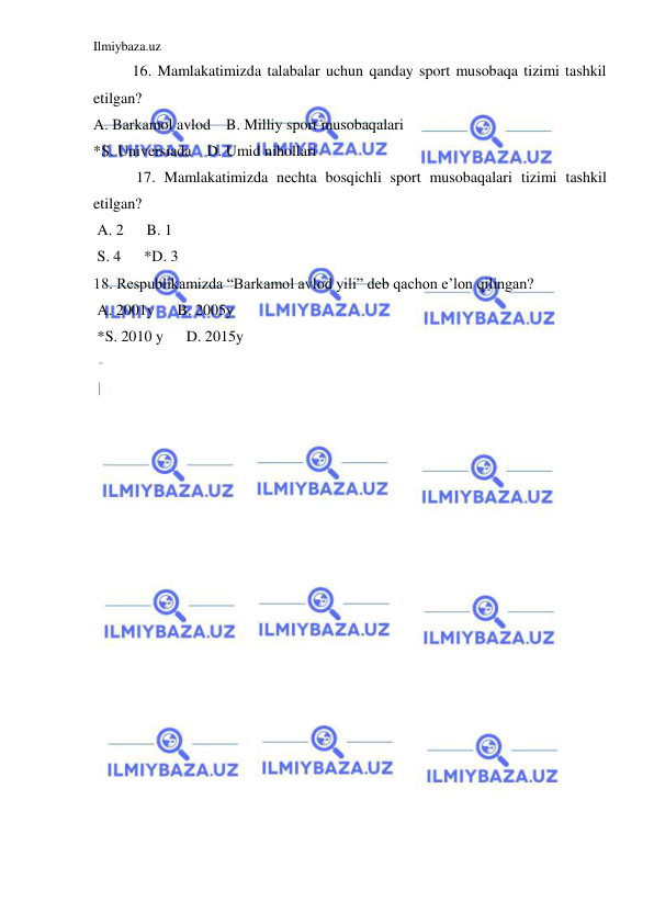 Ilmiybaza.uz 
 
16. Mamlakatimizda talabalar uchun qanday sport musobaqa tizimi tashkil 
etilgan? 
A. Barkamol avlod    B. Milliy sport musobaqalari 
*S. Universiada    D. Umid nihollari 
 17. Mamlakatimizda nechta bosqichli sport musobaqalari tizimi tashkil 
etilgan? 
 A. 2      B. 1 
 S. 4      *D. 3 
18. Respublikamizda “Barkamol avlod yili” deb qachon e’lon qilingan? 
 A. 2001y      B. 2005y 
 *S. 2010 y      D. 2015y 
