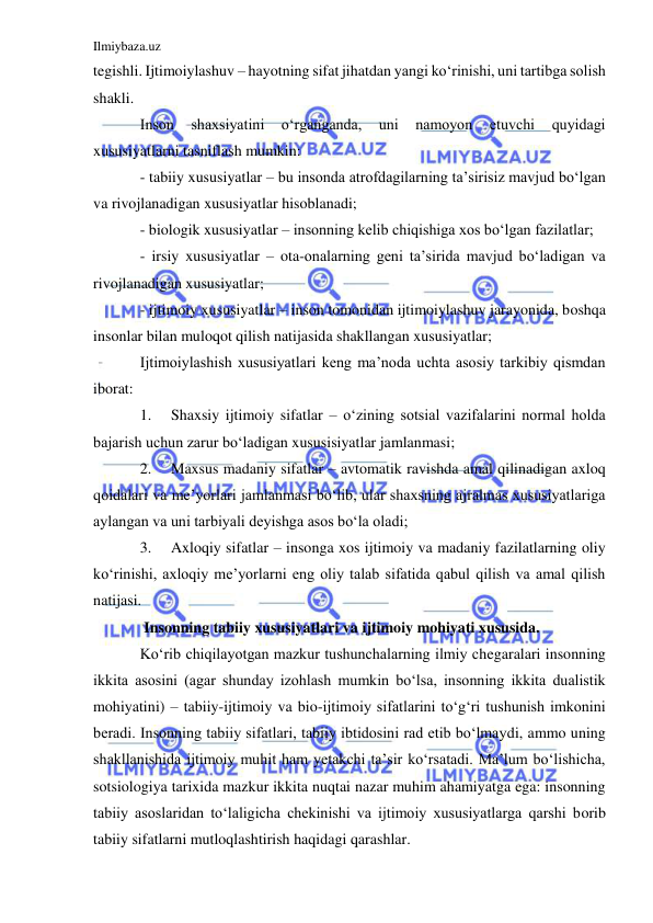 Ilmiybaza.uz 
 
tegishli. Ijtimoiylashuv – hayotning sifat jihatdan yangi ko‘rinishi, uni tartibga solish 
shakli. 
Inson 
shaxsiyatini 
o‘rganganda, 
uni 
namoyon 
etuvchi 
quyidagi 
xususiyatlarni tasniflash mumkin: 
- tabiiy xususiyatlar – bu insonda atrofdagilarning ta’sirisiz mavjud bo‘lgan 
va rivojlanadigan xususiyatlar hisoblanadi; 
- biologik xususiyatlar – insonning kelib chiqishiga xos bo‘lgan fazilatlar; 
- irsiy xususiyatlar – ota-onalarning geni ta’sirida mavjud bo‘ladigan va 
rivojlanadigan xususiyatlar; 
- ijtimoiy xususiyatlar – inson tomonidan ijtimoiylashuv jarayonida, boshqa 
insonlar bilan muloqot qilish natijasida shakllangan xususiyatlar; 
Ijtimoiylashish xususiyatlari keng ma’noda uchta asosiy tarkibiy qismdan 
iborat: 
1. 
Shaxsiy ijtimoiy sifatlar – o‘zining sotsial vazifalarini normal holda 
bajarish uchun zarur bo‘ladigan xususisiyatlar jamlanmasi; 
2. 
Maxsus madaniy sifatlar – avtomatik ravishda amal qilinadigan axloq 
qoidalari va me’yorlari jamlanmasi bo‘lib, ular shaxsning ajralmas xususiyatlariga 
aylangan va uni tarbiyali deyishga asos bo‘la oladi; 
3. 
Axloqiy sifatlar – insonga xos ijtimoiy va madaniy fazilatlarning oliy 
ko‘rinishi, axloqiy me’yorlarni eng oliy talab sifatida qabul qilish va amal qilish 
natijasi. 
 Insonning tabiiy xususiyatlari va ijtimoiy mohiyati xususida. 
Ko‘rib chiqilayotgan mazkur tushunchalarning ilmiy chegaralari insonning 
ikkita asosini (agar shunday izohlash mumkin bo‘lsa, insonning ikkita dualistik 
mohiyatini) – tabiiy-ijtimoiy va bio-ijtimoiy sifatlarini to‘g‘ri tushunish imkonini 
beradi. Insonning tabiiy sifatlari, tabiiy ibtidosini rad etib bo‘lmaydi, ammo uning 
shakllanishida ijtimoiy muhit ham yetakchi ta’sir ko‘rsatadi. Ma’lum bo‘lishicha, 
sotsiologiya tarixida mazkur ikkita nuqtai nazar muhim ahamiyatga ega: insonning 
tabiiy asoslaridan to‘laligicha chekinishi va ijtimoiy xususiyatlarga qarshi borib 
tabiiy sifatlarni mutloqlashtirish haqidagi qarashlar.  
