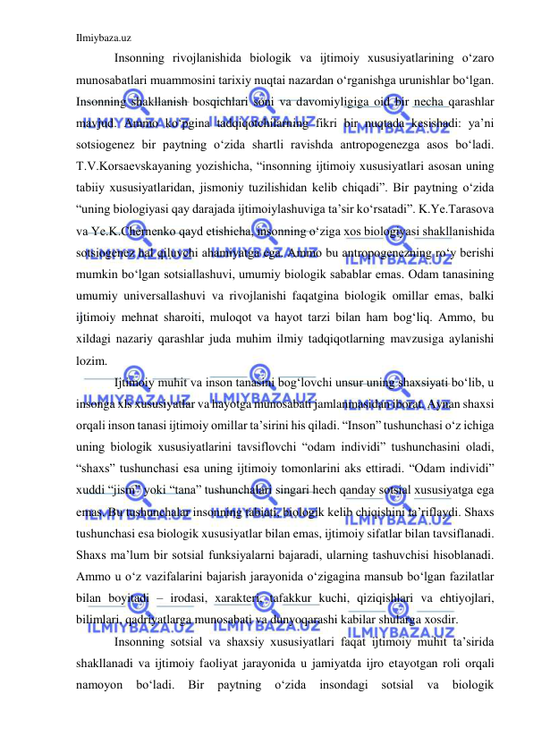 Ilmiybaza.uz 
 
Insonning rivojlanishida biologik va ijtimoiy xususiyatlarining o‘zaro 
munosabatlari muammosini tarixiy nuqtai nazardan o‘rganishga urunishlar bo‘lgan. 
Insonning shakllanish bosqichlari soni va davomiyligiga oid bir necha qarashlar 
mavjud. Ammo ko‘pgina tadqiqotchilarning fikri bir nuqtada kesishadi: ya’ni 
sotsiogenez bir paytning o‘zida shartli ravishda antropogenezga asos bo‘ladi. 
T.V.Korsaevskayaning yozishicha, “insonning ijtimoiy xususiyatlari asosan uning 
tabiiy xususiyatlaridan, jismoniy tuzilishidan kelib chiqadi”. Bir paytning o‘zida 
“uning biologiyasi qay darajada ijtimoiylashuviga ta’sir ko‘rsatadi”. K.Ye.Tarasova 
va Ye.K.Chernenko qayd etishicha, insonning o‘ziga xos biologiyasi shakllanishida 
sotsiogenez hal qiluvchi ahamiyatga ega. Ammo bu antropogenezning ro‘y berishi 
mumkin bo‘lgan sotsiallashuvi, umumiy biologik sabablar emas. Odam tanasining 
umumiy universallashuvi va rivojlanishi faqatgina biologik omillar emas, balki 
ijtimoiy mehnat sharoiti, muloqot va hayot tarzi bilan ham bog‘liq. Ammo, bu 
xildagi nazariy qarashlar juda muhim ilmiy tadqiqotlarning mavzusiga aylanishi 
lozim. 
Ijtimoiy muhit va inson tanasini bog‘lovchi unsur uning shaxsiyati bo‘lib, u 
insonga xls xususiyatlar va hayotga munosabati jamlanmasidan iborat. Aynan shaxsi 
orqali inson tanasi ijtimoiy omillar ta’sirini his qiladi. “Inson” tushunchasi o‘z ichiga 
uning biologik xususiyatlarini tavsiflovchi “odam individi” tushunchasini oladi, 
“shaxs” tushunchasi esa uning ijtimoiy tomonlarini aks ettiradi. “Odam individi” 
xuddi “jism” yoki “tana” tushunchalari singari hech qanday sotsial xususiyatga ega 
emas. Bu tushunchalar insonning tabiati, biologik kelib chiqishini ta’riflaydi. Shaxs 
tushunchasi esa biologik xususiyatlar bilan emas, ijtimoiy sifatlar bilan tavsiflanadi. 
Shaxs ma’lum bir sotsial funksiyalarni bajaradi, ularning tashuvchisi hisoblanadi. 
Ammo u o‘z vazifalarini bajarish jarayonida o‘zigagina mansub bo‘lgan fazilatlar 
bilan boyitadi – irodasi, xarakteri, tafakkur kuchi, qiziqishlari va ehtiyojlari, 
bilimlari, qadriyatlarga munosabati va dunyoqarashi kabilar shularga xosdir.  
Insonning sotsial va shaxsiy xususiyatlari faqat ijtimoiy muhit ta’sirida 
shakllanadi va ijtimoiy faoliyat jarayonida u jamiyatda ijro etayotgan roli orqali 
namoyon 
bo‘ladi. 
Bir 
paytning 
o‘zida 
insondagi 
sotsial 
va 
biologik 
