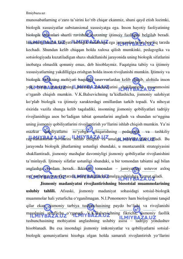 Ilmiybaza.uz 
 
munosabatlarning o‘zaro ta’sirini ko‘rib chiqar ekanmiz, shuni qayd etish lozimki, 
biologik xususiyatlar substansional xususiyatga ega. Inson hayotiy faoliyatining 
biologik tomonlari shartli ravishda shaxsning ijtimoiy faolligini belgilab beradi. 
Insonning barcha faoliyati biologik xarakterga ega jarayonlar bilan bog‘liq tarzda 
kechadi. Shundan kelib chiqqan holda xulosa qilish mumkinki, pedagogika va 
sotsiologiyada kuzatiladigan shaxs shakllanishi jarayonida uning biologik sifatlarini 
inobatga olmaslik qonuniy emas, deb hisoblaymiz. Faqatgina tabiiy va ijtimoiy 
xususiyatlarning yakdilligiga erishgan holda inson rivojlanishi mumkin. Ijtimoiy va 
biologik birlikning mohiyati haqidagi tasavvurlardan kelib chiqib, alohida inson 
yoki butun insoniyatning jismoniy madaniyatini shakllantirish muammosini 
o‘rganib chiqish mumkin. V.K.Balsevichning ta’kidlashicha, jismoniy salohiyat 
ko‘plab biologik va ijtimoiy xarakterdagi omillardan tarkib topadi. Va nihoyat 
oxirida vazifa shunga kelib taqaladiki, insonning jismoniy qobiliyatlari tadrijiy 
rivojlanishiga asos bo‘ladigan tabiat qonunlarini anglash va shundan so‘nggina 
uning jismoniy qobiliyatlarini rivojlantirish yo‘llarini ishlab chiqish mumkin. Ya’ni 
mazkur 
qobiliyatlarni 
ro‘yobga 
chiqarishning 
pedagogik 
va 
tashkiliy 
rag‘batlantirish yo‘llarini ishlab chiqish va amalga oshirish talab etiladi. Bu 
jarayonda biologik jihatlarning ustunligi shundaki, u muntazamlik strategiyasini 
shakllantiradi, jismoniy mashqlar davomiyligi jismoniy qobiliyatlar rivojlanishini 
ta’minlaydi. Ijtimoiy sifatlar ustunligi shundaki, u bir tomondan tabiatni aql bilan 
anglashga yordam beradi. Ikkinchi tomondan – jamiyatdagi ustuvor axloq 
me’yorlariga muvofiq tarzda uning natijalarini amalga oshirishga xizmat qiladi. 
 Jismoniy madaniyatni rivojlantirishning biosotsial muammolarining 
uslubiy tahlili. Afsuski, jismoniy madaniyat sohasidagi sotsial-biologik 
muammolar hali yetarlicha o‘rganilmagan. N.I.Ponomorev ham biologizmni tanqid 
qilar ekan, jismoniy tarbiya tushunchasining paydo bo‘lishi va rivojlanishi 
masalasini atroflicha o‘rganadi. V.K.Balsevichning fikricha, jismoniy faollik 
tushunchasining mohiyatini anglashning uslubiy asosi – tadrijiy yondashuv 
hisoblanadi. Bu esa insondagi jismoniy imkoniyatlar va qobiliyatlarni sotsial-
biologik qonuniyatlarni hisobga olgan holda samarali rivojlantirish yo‘llarini 
