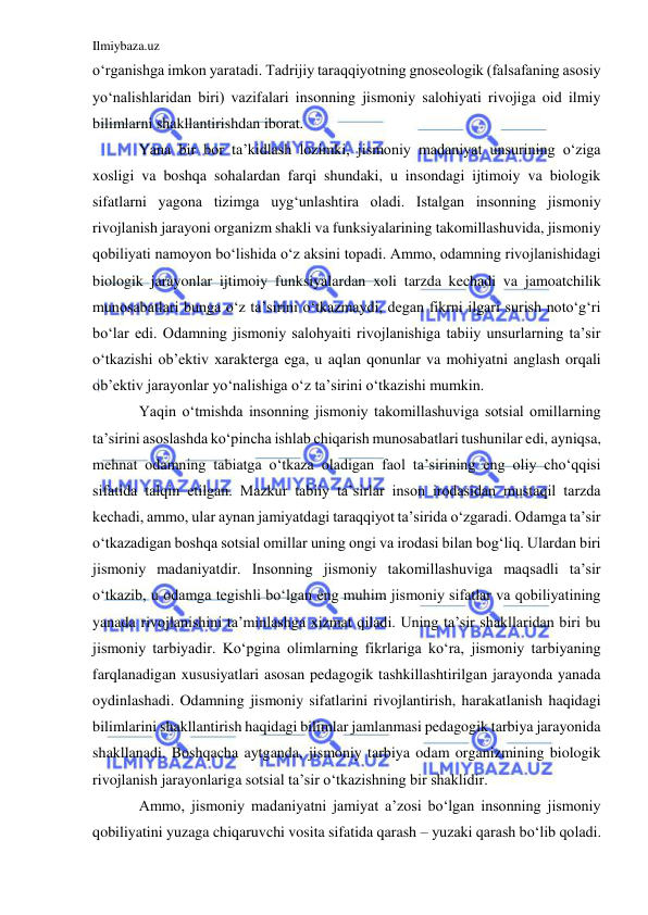 Ilmiybaza.uz 
 
o‘rganishga imkon yaratadi. Tadrijiy taraqqiyotning gnoseologik (falsafaning asosiy 
yo‘nalishlaridan biri) vazifalari insonning jismoniy salohiyati rivojiga oid ilmiy 
bilimlarni shakllantirishdan iborat.  
Yana bir bor ta’kidlash lozimki, jismoniy madaniyat unsurining o‘ziga 
xosligi va boshqa sohalardan farqi shundaki, u insondagi ijtimoiy va biologik 
sifatlarni yagona tizimga uyg‘unlashtira oladi. Istalgan insonning jismoniy 
rivojlanish jarayoni organizm shakli va funksiyalarining takomillashuvida, jismoniy 
qobiliyati namoyon bo‘lishida o‘z aksini topadi. Ammo, odamning rivojlanishidagi 
biologik jarayonlar ijtimoiy funksiyalardan xoli tarzda kechadi va jamoatchilik 
munosabatlari bunga o‘z ta’sirini o‘tkazmaydi, degan fikrni ilgari surish noto‘g‘ri 
bo‘lar edi. Odamning jismoniy salohyaiti rivojlanishiga tabiiy unsurlarning ta’sir 
o‘tkazishi ob’ektiv xarakterga ega, u aqlan qonunlar va mohiyatni anglash orqali 
ob’ektiv jarayonlar yo‘nalishiga o‘z ta’sirini o‘tkazishi mumkin.  
Yaqin o‘tmishda insonning jismoniy takomillashuviga sotsial omillarning 
ta’sirini asoslashda ko‘pincha ishlab chiqarish munosabatlari tushunilar edi, ayniqsa, 
mehnat odamning tabiatga o‘tkaza oladigan faol ta’sirining eng oliy cho‘qqisi 
sifatida talqin etilgan. Mazkur tabiiy ta’sirlar inson irodasidan mustaqil tarzda 
kechadi, ammo, ular aynan jamiyatdagi taraqqiyot ta’sirida o‘zgaradi. Odamga ta’sir 
o‘tkazadigan boshqa sotsial omillar uning ongi va irodasi bilan bog‘liq. Ulardan biri 
jismoniy madaniyatdir. Insonning jismoniy takomillashuviga maqsadli ta’sir 
o‘tkazib, u odamga tegishli bo‘lgan eng muhim jismoniy sifatlar va qobiliyatining 
yanada rivojlanishini ta’minlashga xizmat qiladi. Uning ta’sir shakllaridan biri bu 
jismoniy tarbiyadir. Ko‘pgina olimlarning fikrlariga ko‘ra, jismoniy tarbiyaning 
farqlanadigan xususiyatlari asosan pedagogik tashkillashtirilgan jarayonda yanada 
oydinlashadi. Odamning jismoniy sifatlarini rivojlantirish, harakatlanish haqidagi 
bilimlarini shakllantirish haqidagi bilimlar jamlanmasi pedagogik tarbiya jarayonida 
shakllanadi. Boshqacha aytganda, jismoniy tarbiya odam organizmining biologik 
rivojlanish jarayonlariga sotsial ta’sir o‘tkazishning bir shaklidir.  
Ammo, jismoniy madaniyatni jamiyat a’zosi bo‘lgan insonning jismoniy 
qobiliyatini yuzaga chiqaruvchi vosita sifatida qarash – yuzaki qarash bo‘lib qoladi. 
