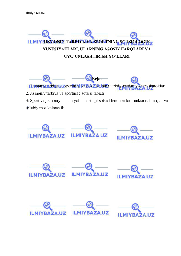 Ilmiybaza.uz 
 
 
 
 
JISMONIY TARBIYA VA SPORTNING SOTSIOLOGIK 
XUSUSIYATLARI, ULARNING ASOSIY FARQLARI VA 
UYG‘UNLASHTIRISH YO‘LLARI 
 
 
Reja: 
1. Jismoniy tarbiya va sportni yuzaga kelishining tarixiy-madaniy shart-sharoitlari 
2. Jismoniy tarbiya va sportning sotsial tabiati 
3. Sport va jismoniy madaniyat – mustaqil sotsial fenomenlar: funksional farqlar va 
uslubiy mos kelmaslik. 
 
 
 
 
 
 
 
 
 
 
 
 
 
 
 
