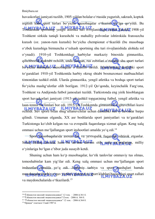 Ilmiybaza.uz 
 
havaskorlari jamiyati tuzilib, 1905-yildan bolalar o‘rtasida yugurish, sakrash, koptok 
irqitish kabi sport turlari bo‘yicha musobaqalar o‘tkazish yo‘lga qo‘yildi. Bu 
Toshkentda sportning yengil atletika turi rivojlanishiga zamin yaratdi. 1908-yil 
Toshkent sirkida taniqli kurashchi va mahalliy polvonlar ishtirokida fransuzcha 
kurash (oz. yunon-rum kurashi) bo‘yicha chempionat o‘tkazildi (bu musobaqa 
o‘zbek kurashiga birmuncha o‘xshash sportning shu turi rivojlanishida alohida rol 
o‘ynadi). 1910-yil Toshkentdagi harbiylar markaziy binosida gimnastika, 
qilichbozlik maktabi ochilib, unda (asosan, rus zobitlari o‘rtasida) shu sport turlari 
bo‘yicha mashqlar, musobaqalar o‘tkazilib turildi. Ishchilarning dastlabki sport 
to‘garaklari 1910-yil Toshkentda harbiy okrug shtabi bosmaxonasi matbaachilari 
tomonidan tashkil etildi. Ularda gimnastika, yengil atletika va boshqa sport turlari 
bo‘yicha mashg‘ulotlar olib borilgan. 1912-yil Qo‘qonda, keyinchalik Farg‘ona, 
Toshkent va Andijonda futbol jamoalari tuzildi. Turkistonda eng yirik hisoblangan 
sport havaskorlari jamiyati (1913-yil tashkil topgan)ning futbol, yengil atletika va 
laun-tennis bo‘limlari bor edi. 1915-yil Toshkentda gimnastika o‘qituvchilari kursi 
ochildi. Suv sporti bilan shug‘ullanuvchilar uchun dastlabki sun’iy havzalar barpo 
qilindi. Umuman olganda, XX asr boshlarida sport jamiyatlari va to‘garaklari 
Turkistonga ko‘chib kelgan rus va evropalik fuqarolarga xizmat qilgan. Keng xalq 
ommasi uchun mo‘ljallangan sport inshootlari amalda yo‘q edi.14  
Sport musobaqalarida asosan rus va yevropalik fuqarolar ishtirok etganlar. 
Sobiq Ittifoq davrida ham bu an’ana davom etib, xalq an’analariga, milliy 
o‘yinlariga bo‘lgan e’tibor juda susayib ketdi. 
Shuning uchun ham ko‘p musobaqalar, ko‘rik tanlovlar ommaviy tus olmas, 
tomoshabinlar kam yig‘ilar edi. Keng xalq ommasi uchun mo‘ljallangan sport 
inshootlari amalda yo‘q edi. Jismoniy tarbiya va sport mashqlari hamda 
musobaqalari harbiy o‘quv yurtlari, gimnaziya, sport klublari bazasidagi sport zallari 
va maydonchalarida o‘tkazilardi.15 
                                           
14“Ўзбекистон миллий энциклопедияси” 12 том.  – 2006 й.361 б. 
15“Ўзбекистон миллий энциклопедияси”12том. - 2006 й. 364 б. 
16 “Ўзбекистон миллий энциклопедияси” 12 том. – 2006 й.364 б. 
17“Правда“ газетаси 11май 1987 й. 
