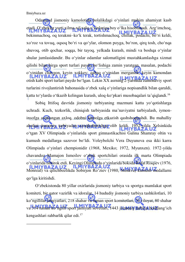 Ilmiybaza.uz 
 
Odamzod jismoniy kamolotida bolalikdagi o‘yinlari muhim ahamiyat kasb 
etadi. O‘zbeklar yurti xilma-xil xalq o‘yinlariga boy o‘lka hisoblanadi. Arg‘imchoq, 
bekinmachoq, oq terakmi–ko‘k terak, tortishmachoq, chillak, podachi, bo‘ri keldi, 
xo‘roz va tovuq, oqsoq bo‘ri va qo‘ylar, olomon poyga, bo‘ron, qirq tosh, cho‘nqa 
shuvoq, otib qochar, soqqa, bir tayoq, yelkada kurash, mindi va boshqa o‘yinlar 
shular jumlasidandir. Bu o‘yinlar odamlar salomatligini mustahkamlashga xizmat 
qilishi bilan birga sport turlari paydo bo‘lishiga zamin yaratgan, masalan, podachi 
o‘yinidan chavgon, keyin xokkey; qabaq o‘yinidan merganlik, keyin kamondan 
otish kabi sport turlari paydo bo‘lgan. Lekin XX asrning 2-yarmida zamonaviy sport 
turlarini rivojlantirish bahonasida o‘zbek xalq o‘yinlariga nopisandlik bilan qaraldi, 
katta to‘ylarda o‘tkazib kelingan kurash, uloq-ko‘pkari musobaqalari ta’qiqlandi.16 
Sobiq Ittifoq davrida jismoniy tarbiyaning mazmuni katta yo‘qotishlarga 
uchradi. Kuch, tezkorlik, chiniqish tarbiyasida ma’naviyatni tarbiyalash, iymon-
insofga asoslangan axloq, odobni kamolga etkazish qashshoqlashdi. Bu mahalliy 
aholini jismoniy tarbiyadan uzoqlashtirishga olib keldi. 1952-yilda Xelsinkida 
o‘tgan XV Olimpiada o‘yinlarida sport gimnastikachisi Galina Shamray oltin va 
kumush medallarga sazovor bo‘ldi. Voleybolchi Vera Duyunova esa ikki karra 
Olimpiada o‘yinlari chempionidir (1968, Mexiko; 1972, Myunxen). 1972-yilda 
chavandoz Mamajon Ismoilov o‘zbek sportchilari orasida ilk marta Olimpiada 
o‘yinlarida ishtirok etdi. Keyingi Olimpiada o‘yinlarida boksda Rufat Risqiev (1976, 
Monreal) va qilichbozlikda Sobirjon Ro‘ziev (1980, Moskva) kumush medallarni 
qo‘lga kiritishdi. 
O‘zbekistonda 80 yillar oxirlarida jismoniy tarbiya va sportga mamlakat sport 
komiteti, bir qator vazirlik va idoralar, 14 hududiy jismoniy tarbiya tashkilotlari, 10 
ko‘ngillilar jamiyatlari, 218 shahar va tuman sport komitetlari, 76 viloyat, 80 shahar 
va 314 tuman ko‘ngilli sport jamiyati sovetlari, 1443 jismoniy tarbiya boshlang‘ich 
kengashlari rahbarlik qilar edi.17 
                                           
 
 
 
