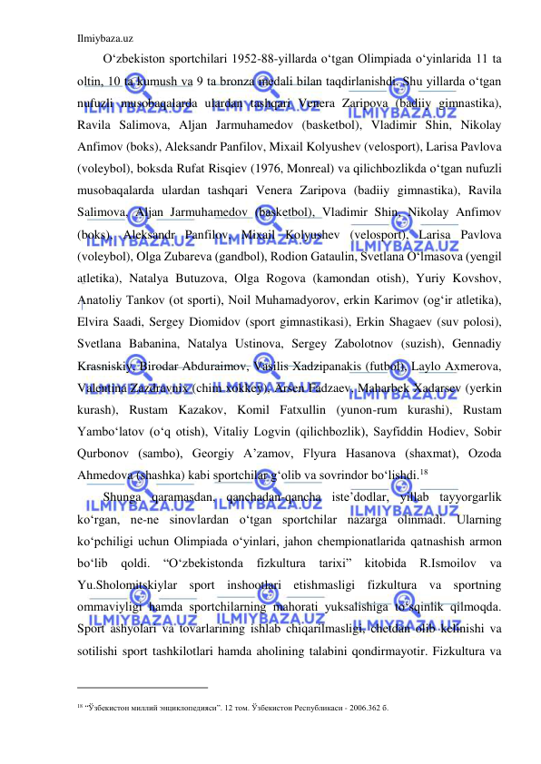 Ilmiybaza.uz 
 
O‘zbekiston sportchilari 1952-88-yillarda o‘tgan Olimpiada o‘yinlarida 11 ta 
oltin, 10 ta kumush va 9 ta bronza medali bilan taqdirlanishdi. Shu yillarda o‘tgan 
nufuzli musobaqalarda ulardan tashqari Venera Zaripova (badiiy gimnastika), 
Ravila Salimova, Aljan Jarmuhamedov (basketbol), Vladimir Shin, Nikolay 
Anfimov (boks), Aleksandr Panfilov, Mixail Kolyushev (velosport), Larisa Pavlova 
(voleybol), boksda Rufat Risqiev (1976, Monreal) va qilichbozlikda o‘tgan nufuzli 
musobaqalarda ulardan tashqari Venera Zaripova (badiiy gimnastika), Ravila 
Salimova, Aljan Jarmuhamedov (basketbol), Vladimir Shin, Nikolay Anfimov 
(boks), Aleksandr Panfilov, Mixail Kolyushev (velosport), Larisa Pavlova 
(voleybol), Olga Zubareva (gandbol), Rodion Gataulin, Svetlana O‘lmasova (yengil 
atletika), Natalya Butuzova, Olga Rogova (kamondan otish), Yuriy Kovshov, 
Anatoliy Tankov (ot sporti), Noil Muhamadyorov, erkin Karimov (og‘ir atletika), 
Elvira Saadi, Sergey Diomidov (sport gimnastikasi), Erkin Shagaev (suv polosi), 
Svetlana Babanina, Natalya Ustinova, Sergey Zabolotnov (suzish), Gennadiy 
Krasniskiy, Birodar Abduraimov, Vasilis Xadzipanakis (futbol), Laylo Axmerova, 
Valentina Zazdravnix (chim xokkey), Arsen Fadzaev, Maharbek Xadarsev (yerkin 
kurash), Rustam Kazakov, Komil Fatxullin (yunon-rum kurashi), Rustam 
Yambo‘latov (o‘q otish), Vitaliy Logvin (qilichbozlik), Sayfiddin Hodiev, Sobir 
Qurbonov (sambo), Georgiy A’zamov, Flyura Hasanova (shaxmat), Ozoda 
Ahmedova (shashka) kabi sportchilar g‘olib va sovrindor bo‘lishdi.18 
Shunga qaramasdan, qanchadan-qancha iste’dodlar, yillab tayyorgarlik 
ko‘rgan, ne-ne sinovlardan o‘tgan sportchilar nazarga olinmadi. Ularning 
ko‘pchiligi uchun Olimpiada o‘yinlari, jahon chempionatlarida qatnashish armon 
bo‘lib qoldi. “O‘zbekistonda fizkultura tarixi” kitobida R.Ismoilov va 
Yu.Sholomitskiylar sport inshootlari etishmasligi fizkultura va sportning 
ommaviyligi hamda sportchilarning mahorati yuksalishiga to‘sqinlik qilmoqda. 
Sport ashyolari va tovarlarining ishlab chiqarilmasligi, chetdan olib kelinishi va 
sotilishi sport tashkilotlari hamda aholining talabini qondirmayotir. Fizkultura va 
                                           
 
18 “Ўзбекистон миллий энциклопедияси”. 12 том. Ўзбекистон Республикаси - 2006.362 б. 
