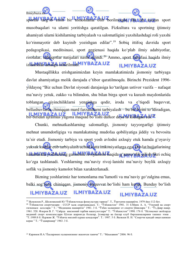 Ilmiybaza.uz 
 
sportni targ‘ib etish bir tomonlama olib borilmoqda. Bu ish asosan sport 
musobaqalari va ularni yoritishga qaratilgan. Fizkultura va sportning ijtimoiy 
ahamiyati ularni kishilarning tarbiyalash va salomatligini yaxshilashdagi roli yaxshi 
ko‘rinmayotir deb kuyinib yozishgan edilar”.19 Sobiq ittifoq davrida sport 
pedagogikasi, meditsinasi, sport gegienasi haqida ko‘plab ilmiy adabiyotlar, 
risolalar, tadqiqotlar natijalari nashr qilindi.20 Ammo, sport falsafasi haqida ilmiy 
izlanishlar amalga oshirilmadi. 
Mustaqillikka erishganimizdan keyin mamlakatimizda jismoniy tarbiyaga 
davlat ahamiyatiga molik darajada e’tibor qaratilmoqda. Birinchi Prezident 1996-
yildayoq “Biz uchun Davlat siyosati darajasiga ko‘tarilgan ustivor vazifa – nafaqat 
ma’naviy yetuk, zukko va bilimdon, shu bilan birga sport va kurash maydonlarida 
toblangan, qiyinchiliklarni yengishga qodir, iroda va e’tiqodi baquvvat, 
bellashuvlarda chiniqqan mard farzandlarni tarbiyalash – bu bir-birini to‘ldiradigan, 
bir-biridan ajralmas yagona maqsad bo‘lishi darkor deya ta’kidlagan edi.21 
Chunki, mehnatkashlarning salomatligi, jismoniy tayyorgarligi ijtimoiy 
mehnat unumdorligiga va mamlakatning mudofaa qobiliyatiga jiddiy va bevosita 
ta’sir etadi. Jismoniy tarbiya va sport yosh avlodni axloqiy etuk hamda g‘oyaviy 
yuksak kadrlar etib tarbiyalash uchun katta imkoniyatlarga ega. Davlat hujjatlarining 
hammasida yoshlarning garmonik rivojlanishi haqida g‘amxo‘rlik qilish fikri ochiq 
ko‘zga tashlanadi. Yoshlarning ma’naviy rivoj-lanishi ma’naviy boylik axloqiy 
soflik va jismoniy kamolot bilan xarakterlanadi. 
Bizning yoshlarimiz har tomonlama ma’lumotli va ma’naviy go‘zalgina emas, 
balki sog‘lom, chiniqqan, jismoniy baquvvat bo‘lishi ham kerak. Bunday bo‘lish 
                                           
19 Исмоилов Р., Шоломиский Ю.“Ўзбекистонда физкультура тарихи”. T., Ўқитувчи наширёти. 1979-йил 112-бет. 
20 Ўзбекистон спортчилари - СССР халқ спартакиадаси. Т.: “Ўзбекистон” 1981. 31 б.Минх А. А. “Умумий ва спорт 
гигиенаси  асослари.” Т.: “Медицина наширёти” 1981. 3 б. “Ўзбек халқининг от спорти ўйинлари.” Т.: “Ўз.Давр нашр. 
1961. 52б. Флоров В. Г. “Сайрда  жисмоний тарбия машғулотлари” Т.: “Ўзбекистон” 1990. 176 б. “Истиқомат жойларда 
маданий спорт комплекслари бўлган шароитда болалар, ўсмирлар ва ёшлар клуб бирлашмаларини ташкил этиш . 
”Т.:1989.8 б. Нуржин Ж. “Ўзбекча миллий кураш қоидалари”. Т.: 1987. 5 б. Яковлев Н. Н. “Спортчи қандай овқатланиши 
керак ” Т.: “Ўздаврнашр” 1963. 3 б. 
 
 
21 Каримов И.А.“Ёшларимиз халқимизнинг ишончли таянчи” Т.: “Маънавият” 2006. 96 б. 
  
 
