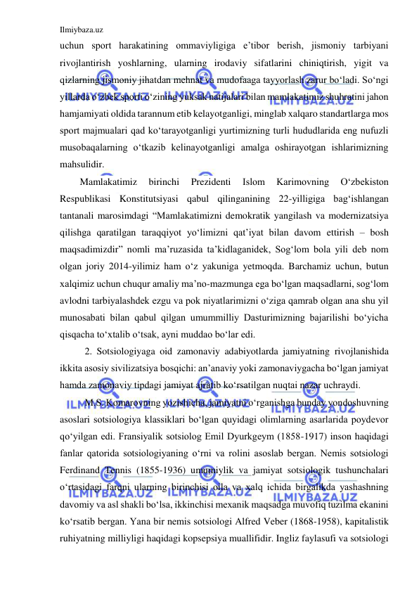 Ilmiybaza.uz 
 
uchun sport harakatining ommaviyligiga e’tibor berish, jismoniy tarbiyani 
rivojlantirish yoshlarning, ularning irodaviy sifatlarini chiniqtirish, yigit va 
qizlarning jismoniy jihatdan mehnat va mudofaaga tayyorlash zarur bo‘ladi. So‘ngi 
yillarda o‘zbek sporti o‘zining yuksak natijalari bilan mamlakatimiz shuhratini jahon 
hamjamiyati oldida tarannum etib kelayotganligi, minglab xalqaro standartlarga mos 
sport majmualari qad ko‘tarayotganligi yurtimizning turli hududlarida eng nufuzli 
musobaqalarning o‘tkazib kelinayotganligi amalga oshirayotgan ishlarimizning 
mahsulidir. 
Mamlakatimiz 
birinchi 
Prezidenti 
Islom 
Karimovning 
O‘zbekiston 
Respublikasi Konstitutsiyasi qabul qilinganining 22-yilligiga bag‘ishlangan 
tantanali marosimdagi “Mamlakatimizni demokratik yangilash va modernizatsiya 
qilishga qaratilgan taraqqiyot yo‘limizni qat’iyat bilan davom ettirish – bosh 
maqsadimizdir” nomli ma’ruzasida ta’kidlaganidek, Sog‘lom bola yili deb nom 
olgan joriy 2014-yilimiz ham o‘z yakuniga yetmoqda. Barchamiz uchun, butun 
xalqimiz uchun chuqur amaliy ma’no-mazmunga ega bo‘lgan maqsadlarni, sog‘lom 
avlodni tarbiyalashdek ezgu va pok niyatlarimizni o‘ziga qamrab olgan ana shu yil 
munosabati bilan qabul qilgan umummilliy Dasturimizning bajarilishi bo‘yicha 
qisqacha to‘xtalib o‘tsak, ayni muddao bo‘lar edi. 
2. Sotsiologiyaga oid zamonaviy adabiyotlarda jamiyatning rivojlanishida 
ikkita asosiy sivilizatsiya bosqichi: an’anaviy yoki zamonaviygacha bo‘lgan jamiyat 
hamda zamonaviy tipdagi jamiyat ajratib ko‘rsatilgan nuqtai nazar uchraydi. 
M.S. Komarovning yozishicha, jamiyatni o‘rganishga bunday yondoshuvning 
asoslari sotsiologiya klassiklari bo‘lgan quyidagi olimlarning asarlarida poydevor 
qo‘yilgan edi. Fransiyalik sotsiolog Emil Dyurkgeym (1858-1917) inson haqidagi 
fanlar qatorida sotsiologiyaning o‘rni va rolini asoslab bergan. Nemis sotsiologi 
Ferdinand Tennis (1855-1936) umumiylik va jamiyat sotsiologik tushunchalari 
o‘rtasidagi farqni ularning birinchisi oila va xalq ichida birgalikda yashashning 
davomiy va asl shakli bo‘lsa, ikkinchisi mexanik maqsadga muvofiq tuzilma ekanini 
ko‘rsatib bergan. Yana bir nemis sotsiologi Alfred Veber (1868-1958), kapitalistik 
ruhiyatning milliyligi haqidagi kopsepsiya muallifidir. Ingliz faylasufi va sotsiologi 
