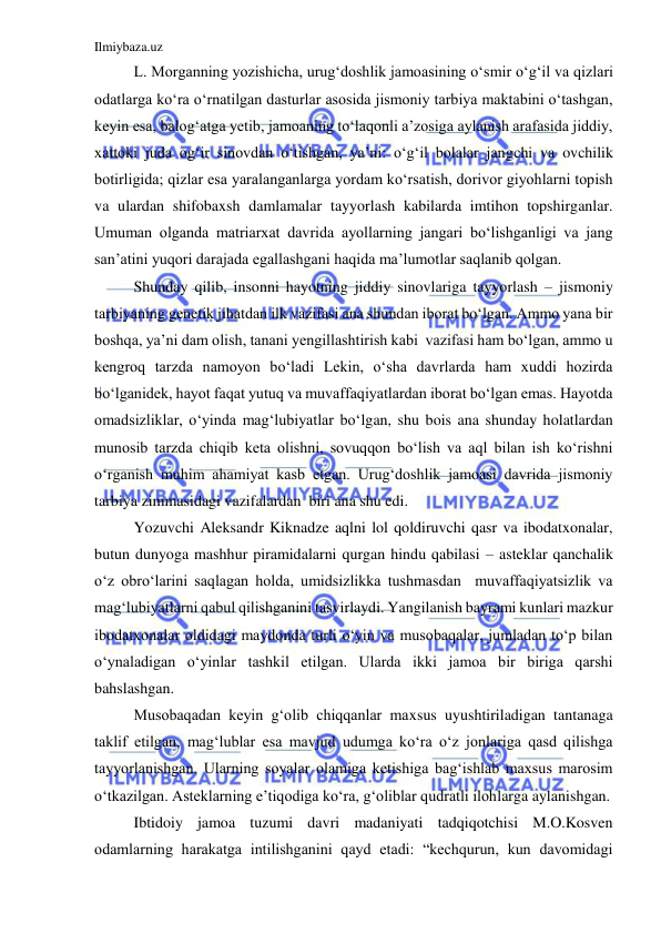 Ilmiybaza.uz 
 
L. Morganning yozishicha, urug‘doshlik jamoasining o‘smir o‘g‘il va qizlari 
odatlarga ko‘ra o‘rnatilgan dasturlar asosida jismoniy tarbiya maktabini o‘tashgan, 
keyin esa, balog‘atga yetib, jamoaning to‘laqonli a’zosiga aylanish arafasida jiddiy, 
xattoki juda og‘ir sinovdan o‘tishgan, ya’ni: o‘g‘il bolalar jangchi va ovchilik 
botirligida; qizlar esa yaralanganlarga yordam ko‘rsatish, dorivor giyohlarni topish 
va ulardan shifobaxsh damlamalar tayyorlash kabilarda imtihon topshirganlar. 
Umuman olganda matriarxat davrida ayollarning jangari bo‘lishganligi va jang 
san’atini yuqori darajada egallashgani haqida ma’lumotlar saqlanib qolgan. 
Shunday qilib, insonni hayotning jiddiy sinovlariga tayyorlash – jismoniy 
tarbiyaning genetik jihatdan ilk vazifasi ana shundan iborat bo‘lgan. Ammo yana bir 
boshqa, ya’ni dam olish, tanani yengillashtirish kabi  vazifasi ham bo‘lgan, ammo u 
kengroq tarzda namoyon bo‘ladi Lekin, o‘sha davrlarda ham xuddi hozirda 
bo‘lganidek, hayot faqat yutuq va muvaffaqiyatlardan iborat bo‘lgan emas. Hayotda 
omadsizliklar, o‘yinda mag‘lubiyatlar bo‘lgan, shu bois ana shunday holatlardan 
munosib tarzda chiqib keta olishni, sovuqqon bo‘lish va aql bilan ish ko‘rishni 
o‘rganish muhim ahamiyat kasb etgan. Urug‘doshlik jamoasi davrida jismoniy 
tarbiya zimmasidagi vazifalardan  biri ana shu edi.  
Yozuvchi Aleksandr Kiknadze aqlni lol qoldiruvchi qasr va ibodatxonalar, 
butun dunyoga mashhur piramidalarni qurgan hindu qabilasi – asteklar qanchalik 
o‘z obro‘larini saqlagan holda, umidsizlikka tushmasdan  muvaffaqiyatsizlik va 
mag‘lubiyatlarni qabul qilishganini tasvirlaydi. Yangilanish bayrami kunlari mazkur 
ibodatxonalar oldidagi maydonda turli o‘yin va musobaqalar, jumladan to‘p bilan 
o‘ynaladigan o‘yinlar tashkil etilgan. Ularda ikki jamoa bir biriga qarshi 
bahslashgan. 
Musobaqadan keyin g‘olib chiqqanlar maxsus uyushtiriladigan tantanaga 
taklif etilgan, mag‘lublar esa mavjud udumga ko‘ra o‘z jonlariga qasd qilishga 
tayyorlanishgan. Ularning soyalar olamiga ketishiga bag‘ishlab maxsus marosim 
o‘tkazilgan. Asteklarning e’tiqodiga ko‘ra, g‘oliblar qudratli ilohlarga aylanishgan.  
Ibtidoiy jamoa tuzumi davri madaniyati tadqiqotchisi M.O.Kosven 
odamlarning harakatga intilishganini qayd etadi: “kechqurun, kun davomidagi 
