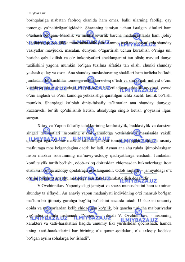 Ilmiybaza.uz 
 
boshqalariga nisbatan faolroq ekanida ham emas, balki ularning faolligi qay 
tomonga yo‘naltirilganligidadir. Shaxsning jamiyat uchun istalgan sifatlari ham 
o‘xshash bo‘lgan. Mardlik va mehnatsevarlik barcha madaniyatlarda ham ijobiy 
baholansa, qo‘rqoqlikka munosabat salbiydir. Ammo, turli madaniyatlarda shunday 
vaziyatlar mavjudki, masalan, dunyoni o‘zgartirish uchun kurashish o‘rniga uni 
boricha qabul qilish va o‘z imkoniyatlari cheklanganini tan olish; mavjud dunyo 
tuzilishini yagona mumkin bo‘lgan tuzilma sifatida tan olish; chunki shunday 
yashash qulay va oson. Ana shunday moslashuvning shakllari ham turlicha bo‘ladi, 
jumladan, bu kuchlilar tomonga ochiqdan ochiq o‘tish va shu orqali individ o‘zini 
kuchliroq his etishi; xudoga e’tiqod orqali his etiladigan erkinlik tuyg‘usi, yoxud 
o‘zni anglash va o‘zni kamolga yetkazishga qaratilgan ichki kuchli faollik bo‘lishi 
mumkin. Sharqdagi ko‘plab diniy-falsafiy ta’limotlar ana shunday dunyoga 
kuzatuvchi bo‘lib qo‘shilishib ketish, absolyutga singib ketish g‘oyasini ilgari 
surgan. 
Xitoy va Yapon falsafiy tafakkurining konfutsiylik, buddaviylik va daosizm 
singari ta’limotlari insonning o‘zini kamolotga yettishtirishi masalasida yakdil 
qarashga ega. Ammo mazkur sifatlar jamiyat tomonidan qabul qilingan rasmiy 
mafkuraga mos kelgandagina qadrli bo‘ladi. Aynan ana shu ruhda ijtimoiylashgan 
inson mazkur sotsiumning ma’naviy-axloqiy qadriyatlariga erishadi. Jumladan, 
konfutsiylik tartib bo‘lishi, odob-axloq doirasidan chiqmasdan hukmdorlarga itoat 
etish va boshqa axloqiy qoidalraga asoslangandir. Odob saqlash – jamiyatdagi o‘z 
o‘rnini bilish va ana shu mavqeiga mos tarzda harakat qilish deganidir. 
V.Ovchinnikov Yaponiyadagi jamiyat va shaxs munosabatini ham taxminan 
shunday ta’riflaydi. An’anaviy yapon madaniyati individning o‘zi mansub bo‘lgan 
ma’lum bir ijtimoiy guruhga bog‘liq bo‘lishini nazarda tutadi. U shaxsni umumiy 
qoida va me’yorlardan kelib chiqadigan ko‘plik, bir qancha turlicha majburiyatlar 
yig‘indisi sifatida tushunadi. “Yaponlar, - deydi V. Ovchinnikov, - insonning 
xarakteri va xatti-harakatlari haqida umumiy fikr yuritishdan qochishadi, hamda 
uning xatti-harakatlarini har birining o‘z qonun-qoidalari, o‘z axloqiy kodeksi 
bo‘lgan ayrim sohalarga bo‘lishadi”. 
