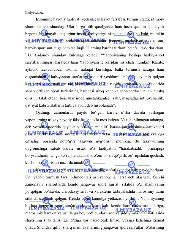 Ilmiybaza.uz 
 
Insonning hayotiy faoliyati kechadigan hayot falsafasi, turmush tarzi, ijtimoiy 
sharoitlar ana shunday. Ular birga olib qaralganda ham hech qachon qandaydir 
begona bo‘lmaydi, faqatgina inson faoliyatiga nisbatan tashqi bo‘lishi mumkin 
xolos. Bu fikr to‘la ma’noda sharq mamlakatlari jismoniy madaniyatiga, xususan, 
harbiy-sport san’atiga ham taalluqli. Ularning barcha turlarni batafsil tasvirlar ekan, 
I.D. Ladanov shunday xulosaga keladi: “Yaponiyaning boshqa harbiy-sport 
san’atlari singari karateda ham Yaponiyani ichkaridan his etish mumkin. Karate, 
aykido, taekvandoda insonlar nafaqat kurashga, balki turmush tarziga ham 
o‘rganishadi. Harbiy-sport san’atlari ustalari yoshlarni an’anaga aylanib qolgan 
kattalarni va o‘rnatilgan tartiblarni hurmat qilish ruhida tarbiyalashadi. Yuqorida 
sanab o‘tilgan sport turlarining barchasi uzoq vaqt va sabr-bardosh bilan mashq 
qilishni talab etgani bois ular iroda mustahkamligi, sabr, maqsadga intiluvchanlik, 
qat’iyat kabi xislatlarni tarbiyalaydi, deb hisoblanadi”. 
Qadimgi zamonlarda paydo bo‘lgan karate o‘sha davrda yashagan 
yaponlarning asosiy hayotiy falsafasiga to‘la mos kelgan. Yaxshi bilmagan odamga, 
deb yozadi yuqorida qayd etib o‘tilgan muallif, karate jangchisining harakatlari 
passiv bo‘lib ko‘rinib, uning himoya uchun yetarlicha harbiy tayyorgarlikka ega 
emasligi borasida noto‘g‘ri tasavvur uyg‘otishi mumkin. Bu tasavvurning 
uyg‘onishiga sabab karate ustasi o‘z faoliyatini “harakatsizlik” prinsipiga 
bo‘ysundiradi. Unga ko‘ra, harakatsizlik o‘zni bo‘sh qo‘yish, zo‘riqishdan qochish, 
kuchni boshqarishni nazarda tutadi. 
Uzoq o‘tmishda Yaponiyada qilichbozlik san’ati (kendo) ham paydo bo‘lgan. 
Uni yapon turmush tarzi bilimdonlari asl yaponcha narsa deb atashadi. Garchi 
zamonaviy sharoitlarda kendo jangovar sport san’ati sifatida o‘z ahamiyatini 
yo‘qotgan bo‘lsa-da, u irodaviy sifat va xarakterni tarbiyalashda marosimiy tizim 
sifatida saqlanib qolgan. Kendo o‘zni kamolga yetkazish yo‘lidir. Yaponiyaning 
boshqa jangovar sport san’atlarida bo‘lgani kabi kendo ham nafas mashqlariga, 
marosimiy harakat va usullarga boy bo‘lib, ular uzoq va jiddiy mashqlar natijasida 
shaxsning shakllanishiga, o‘ziga xos psixologik timsol yuzaga kelishiga xizmat 
qiladi. Shunday qilib, sharq mamlakatlarining jangovar sport san’atlari o‘zlarining 
