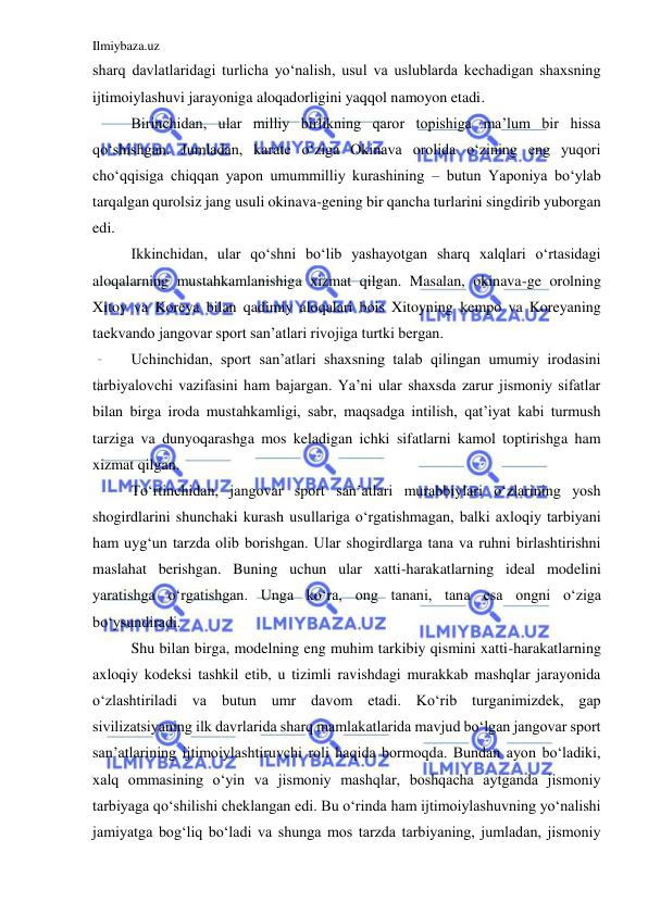 Ilmiybaza.uz 
 
sharq davlatlaridagi turlicha yo‘nalish, usul va uslublarda kechadigan shaxsning 
ijtimoiylashuvi jarayoniga aloqadorligini yaqqol namoyon etadi. 
Birinchidan, ular milliy birlikning qaror topishiga ma’lum bir hissa 
qo‘shishgan. Jumladan, karate o‘ziga Okinava orolida o‘zining eng yuqori 
cho‘qqisiga chiqqan yapon umummilliy kurashining – butun Yaponiya bo‘ylab 
tarqalgan qurolsiz jang usuli okinava-gening bir qancha turlarini singdirib yuborgan 
edi.  
Ikkinchidan, ular qo‘shni bo‘lib yashayotgan sharq xalqlari o‘rtasidagi 
aloqalarning mustahkamlanishiga xizmat qilgan. Masalan, okinava-ge orolning 
Xitoy va Koreya bilan qadimiy aloqalari bois Xitoyning kempo va Koreyaning 
taekvando jangovar sport san’atlari rivojiga turtki bergan. 
Uchinchidan, sport san’atlari shaxsning talab qilingan umumiy irodasini 
tarbiyalovchi vazifasini ham bajargan. Ya’ni ular shaxsda zarur jismoniy sifatlar 
bilan birga iroda mustahkamligi, sabr, maqsadga intilish, qat’iyat kabi turmush 
tarziga va dunyoqarashga mos keladigan ichki sifatlarni kamol toptirishga ham 
xizmat qilgan. 
To‘rtinchidan, jangovar sport san’atlari murabbiylari o‘zlarining yosh 
shogirdlarini shunchaki kurash usullariga o‘rgatishmagan, balki axloqiy tarbiyani 
ham uyg‘un tarzda olib borishgan. Ular shogirdlarga tana va ruhni birlashtirishni 
maslahat berishgan. Buning uchun ular xatti-harakatlarning ideal modelini 
yaratishga o‘rgatishgan. Unga ko‘ra, ong tanani, tana esa ongni o‘ziga 
bo‘ysundiradi. 
Shu bilan birga, modelning eng muhim tarkibiy qismini xatti-harakatlarning 
axloqiy kodeksi tashkil etib, u tizimli ravishdagi murakkab mashqlar jarayonida 
o‘zlashtiriladi va butun umr davom etadi. Ko‘rib turganimizdek, gap 
sivilizatsiyaning ilk davrlarida sharq mamlakatlarida mavjud bo‘lgan jangovar sport 
san’atlarining ijtimoiylashtiruvchi roli haqida bormoqda. Bundan ayon bo‘ladiki, 
xalq ommasining o‘yin va jismoniy mashqlar, boshqacha aytganda jismoniy 
tarbiyaga qo‘shilishi cheklangan edi. Bu o‘rinda ham ijtimoiylashuvning yo‘nalishi 
jamiyatga bog‘liq bo‘ladi va shunga mos tarzda tarbiyaning, jumladan, jismoniy 
