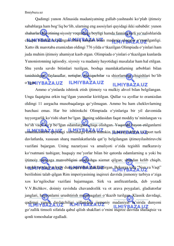 Ilmiybaza.uz 
 
Qadimgi yunon Afinasida madaniyatning gullab-yashnashi ko‘plab ijtimoiy 
sabablarga ham bog‘liq bo‘lib, ularning eng asosiylari quyidagi ikki sababdir: yunon 
shaharlari hayotining siyosiy voqealarga boyligi hamda fanning turli yo‘nalishlarida 
chuqur bilimlar to‘plangan Sharq xalqlari bilan madaniy aloqalar o‘rnatilganligi. 
Xatto ilk marotaba eramizdan oldingi 776 yilda o‘tkazilgan Olimpiada o‘yinlari ham 
juda muhim ijtimoiy ahamiyat kasb etgan. Olimpiada o‘yinlari o‘tkazilgan kunlarda 
Yunonistonning iqtisodiy, siyosiy va madaniy hayotidagi masalalar ham hal etilgan. 
Shu yerda savdo bitimlari tuzilgan, boshqa mamlakatlarning arboblari bilan 
tanishishgan, faylasuflar, notiqlar, musiqachilar va shiorlarning chiqishlari bo‘lib 
o‘tgan. 
Ammo o‘yinlarda ishtirok etish ijtimoiy va mulkiy ahvol bilan belgilangan. 
Unga faqatgina erkin tug‘ilgan yunonlar kiritilgan. Qullar va ayollar to eramizdan 
oldingi 11 asrgacha musobaqalarga qo‘yilmagan. Ammo bu ham cheklovlarning 
barchasi emas. Har bir ishtirokchi Olimpiada o‘yinlariga bir yil davomida 
tayyorgarlik ko‘rishi shart bo‘lgan. Buning uddasidan faqat moddiy ta’minlangan va 
bo‘sh vaqti ko‘p bo‘lgan odamlargina chiqa olishgan. Yuqorida bayon etilganlarni 
umumlashtirib, quyidagi xulosalarga kelish mumkin, jismoniy tarbiya va sport turli 
davlatlarda, xususan sharq mamlakatlarida qat’iy belgilangan ijtimoyilashtiruvchi 
vazifani bajargan. Uning nazariyasi va amaliyoti o‘zida tegishli mafkuraviy 
ko‘rsatmani tashigan; huquqiy me’yorlar bilan bir qatorda odamlarning u yoki bu 
ijtimoiy tabaqaga mansubligini aniqlashga xizmat qilgan; shundan kelib chiqib, 
kerakli tarzdagi axloqiy dunyoqarashni shakllantirgan. Bekorga xalq “Non va Vaqt” 
berilishini talab qilgan Rim imperiyasining inqirozi davrida jismoniy tarbiya o‘ziga 
xos ko‘ngilochar vazifani bajarmagan. Sirk va amfiteatrlarda, deb yozadi 
V.V.Bichkov, doimiy ravishda chavandozlik va ot arava poygalari, gladiatorlar 
janglari, hayvonlarni urushtirish musobaqalari o‘tkazib turilgan. Klassik davrdagi, 
qadimgi yunon davlatchiligi yillaridagi jismoniy madaniyat ta’sirida dunyoni 
go‘zallik timsoli sifatida qabul qilish shakllari o‘rnini inqiroz davrida shafaqtsiz va 
qonli tomoshalar egalladi. 
