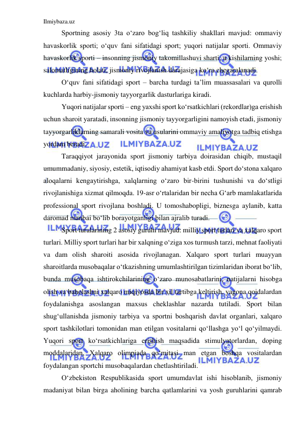 Ilmiybaza.uz 
 
Sportning asosiy 3ta o‘zaro bog‘liq tashkiliy shakllari mavjud: ommaviy 
havaskorlik sporti; o‘quv fani sifatidagi sport; yuqori natijalar sporti. Ommaviy  
havaskorlik sporti – insonning jismoniy takomillashuvi sharti; u kishilarning yoshi; 
salomatligining holati, jismoniy rivojlanish darajasiga ko‘ra chegaralanadi. 
O‘quv fani sifatidagi sport – barcha turdagi ta’lim muassasalari va qurolli 
kuchlarda harbiy-jismoniy tayyorgarlik dasturlariga kiradi. 
Yuqori natijalar sporti – eng yaxshi sport ko‘rsatkichlari (rekordlar)ga erishish 
uchun sharoit yaratadi, insonning jismoniy tayyorgarligini namoyish etadi, jismoniy 
tayyorgarliklarning samarali vosita va usularini ommaviy amaliyotga tadbiq etishga 
yordam beradi. 
Taraqqiyot jarayonida sport jismoniy tarbiya doirasidan chiqib, mustaqil 
umummadaniy, siyosiy, estetik, iqtisodiy ahamiyat kasb etdi. Sport do‘stona xalqaro 
aloqalarni kengaytirishga, xalqlarning o‘zaro bir-birini tushunishi va do‘stligi 
rivojlanishiga xizmat qilmoqda. 19-asr o‘rtalaridan bir necha G‘arb mamlakatlarida 
professional sport rivojlana boshladi. U tomoshabopligi, biznesga aylanib, katta 
daromad manbai bo‘lib borayotganligi bilan ajralib turadi. 
Sport turalarining 2 asosiy guruhi mavjud: milliy sport turlari va xalqaro sport 
turlari. Milliy sport turlari har bir xalqning o‘ziga xos turmush tarzi, mehnat faoliyati 
va dam olish sharoiti asosida rivojlanagan. Xalqaro sport turlari muayyan 
sharoitlarda musobaqalar o‘tkazishning umumlashtirilgan tizimlaridan iborat bo‘lib, 
bunda musobaqa ishtirokchilarining o‘zaro munosabatlarini, natijalarni hisobga 
olish va baholashni xalqaro miqiyosda bir xil tartibga keltirish, yagona qoidalardan 
foydalanishga asoslangan maxsus cheklashlar nazarda tutiladi. Sport bilan 
shug‘ullanishda jismoniy tarbiya va sportni boshqarish davlat organlari, xalqaro 
sport tashkilotlari tomonidan man etilgan vositalarni qo‘llashga yo‘l qo‘yilmaydi. 
Yuqori sport ko‘rsatkichlariga erishish maqsadida stimulyatorlardan, doping 
moddalaridan, Xalqaro olimpiada qo‘mitasi man etgan boshqa vositalardan 
foydalangan sportchi musobaqalardan chetlashtiriladi. 
O‘zbekiston Respublikasida sport umumdavlat ishi hisoblanib, jismoniy 
madaniyat bilan birga aholining barcha qatlamlarini va yosh guruhlarini qamrab 
