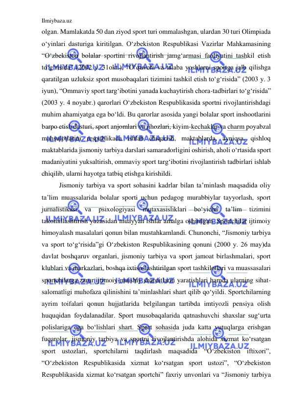 Ilmiybaza.uz 
 
olgan. Mamlakatda 50 dan ziyod sport turi ommalashgan, ulardan 30 turi Olimpiada 
o‘yinlari dasturiga kiritilgan. O‘zbekiston Respublikasi Vazirlar Mahkamasining 
“O‘zbekiston bolalar sportini rivojlantirish jamg‘armasi faoliyatini tashkil etish 
to‘g‘risida” (2002 y. 31okt.), “O‘quvchi va talaba yoshlarni sportga jalb qilishga 
qaratilgan uzluksiz sport musobaqalari tizimini tashkil etish to‘g‘risida” (2003 y. 3 
iyun), “Ommaviy sport targ‘ibotini yanada kuchaytirish chora-tadbirlari to‘g‘risida” 
(2003 y. 4 noyabr.) qarorlari O‘zbekiston Respublikasida sportni rivojlantirishdagi 
muhim ahamiyatga ega bo‘ldi. Bu qarorlar asosida yangi bolalar sport inshootlarini 
barpo etish dasturi, sport anjomlari va jihozlari, kiyim-kechaklar va charm poyabzal 
mahsulotlarini respublikada ishlab chiqarish, maktablarda, ayniqsa, qishloq 
maktablarida jismoniy tarbiya darslari samaradorligini oshirish, aholi o‘rtasida sport 
madaniyatini yuksaltirish, ommaviy sport targ‘ibotini rivojlantirish tadbirlari ishlab 
chiqilib, ularni hayotga tatbiq etishga kirishildi.  
Jismoniy tarbiya va sport sohasini kadrlar bilan ta’minlash maqsadida oliy 
ta’lim muassalarida bolalar sporti uchun pedagog murabbiylar tayyorlash, sport 
jurnalistikasi 
va 
psixologiyasi 
mutaxasisliklari 
bo‘yicha 
ta’lim 
tizimini 
takomillashtirish yuzasidan muayyan ishlar amalga oshirilgan. Sportchilar ijtimoiy 
himoyalash masalalari qonun bilan mustahkamlandi. Chunonchi, “Jismoniy tarbiya 
va sport to‘g‘risida”gi O‘zbekiston Respublikasining qonuni (2000 y. 26 may)da 
davlat boshqaruv organlari, jismoniy tarbiya va sport jamoat birlashmalari, sport 
klublari va markazlari, boshqa ixtisoslashtirilgan sport tashkilotlari va muassasalari 
sportchilarga zarur ijtimoiy-maishiy sharoitlarni yaratishlari hamda ularning sihat-
salomatligi muhofaza qilinishini ta’minlashlari shart qilib qo‘yildi. Sportchilarning 
ayrim toifalari qonun hujjatlarida belgilangan tartibda imtiyozli pensiya olish 
huquqidan foydalanadilar. Sport musobaqalarida qatnashuvchi shaxslar sug‘urta 
polislariga ega bo‘lishlari shart. Sport sohasida juda katta yutuqlarga erishgan 
fuqarolar, jismoniy tarbiya va sportni rivojlantirishda alohida xizmat ko‘rsatgan 
sport ustozlari, sportchilarni taqdirlash maqsadida “O‘zbekiston iftixori”, 
“O‘zbekiston Respublikasida xizmat ko‘rsatgan sport ustozi”, “O‘zbekiston 
Respublikasida xizmat ko‘rsatgan sportchi” faxriy unvonlari va “Jismoniy tarbiya 
