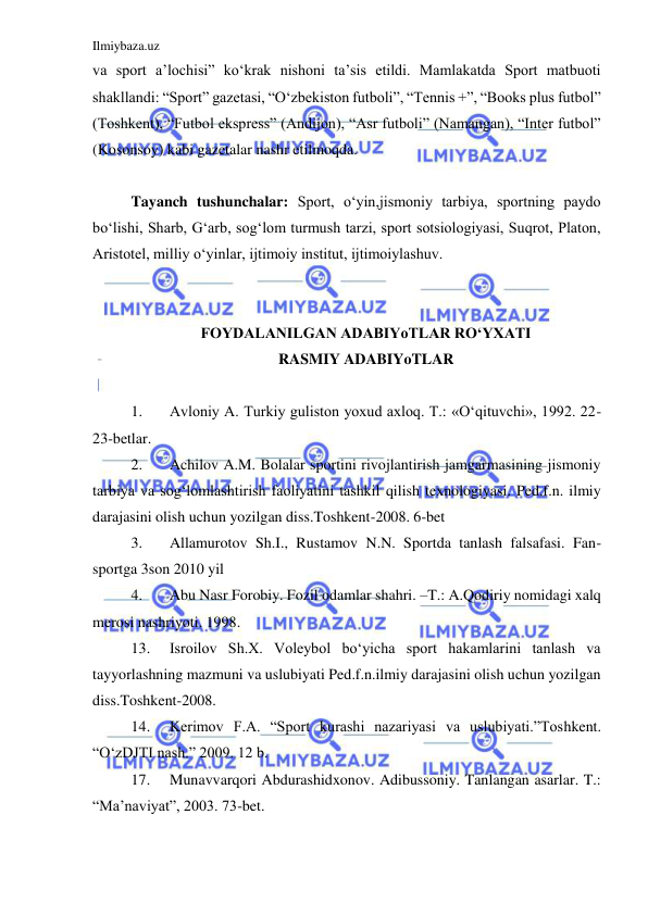 Ilmiybaza.uz 
 
va sport a’lochisi” ko‘krak nishoni ta’sis etildi. Mamlakatda Sport matbuoti 
shakllandi: “Sport” gazetasi, “O‘zbekiston futboli”, “Tennis +”, “Books plus futbol” 
(Toshkent), “Futbol ekspress” (Andijon), “Asr futboli” (Namangan), “Inter futbol” 
(Kosonsoy) kabi gazetalar nashr etilmoqda.    
 
Tayanch tushunchalar: Sport, o‘yin,jismoniy tarbiya, sportning paydo 
bo‘lishi, Sharb, G‘arb, sog‘lom turmush tarzi, sport sotsiologiyasi, Suqrot, Platon, 
Aristotel, milliy o‘yinlar, ijtimoiy institut, ijtimoiylashuv. 
 
 
FOYDALANILGAN ADABIYoTLAR RO‘YXATI 
RASMIY ADABIYoTLAR 
 
1. 
Avloniy A. Turkiy guliston yoxud axloq. T.: «O‘qituvchi», 1992. 22-
23-betlar. 
2. 
Achilov A.M. Bolalar sportini rivojlantirish jamgarmasining jismoniy 
tarbiya va sog‘lomlashtirish faoliyatini tashkil qilish texnologiyasi. Ped.f.n. ilmiy 
darajasini olish uchun yozilgan diss.Toshkent-2008. 6-bet 
3. 
Allamurotov Sh.I., Rustamov N.N. Sportda tanlash falsafasi. Fan-
sportga 3son 2010 yil 
4. 
Abu Nasr Forobiy. Fozil odamlar shahri. –T.: A.Qodiriy nomidagi xalq 
merosi nashriyoti. 1998. 
13. 
Isroilov Sh.X. Voleybol bo‘yicha sport hakamlarini tanlash va 
tayyorlashning mazmuni va uslubiyati Ped.f.n.ilmiy darajasini olish uchun yozilgan 
diss.Toshkent-2008. 
14. 
Kerimov F.A. “Sport kurashi nazariyasi va uslubiyati.”Toshkent. 
“O‘zDJTI nash.” 2009. 12 b. 
17. 
Munavvarqori Abdurashidxonov. Adibussoniy. Tanlangan asarlar. T.: 
“Ma’naviyat”, 2003. 73-bet. 
