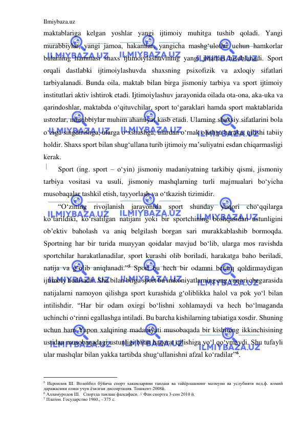 Ilmiybaza.uz 
 
maktablariga kelgan yoshlar yangi ijtimoiy muhitga tushib qoladi. Yangi 
murabbiylar, yangi jamoa, hakamlar, yangicha mashg‘ulotlar uchun hamkorlar 
bularning hammasi shaxs ijtimoiylashuvining yangi jihatlari hisoblanadi. Sport 
orqali dastlabki ijtimoiylashuvda shaxsning psixofizik va axloqiy sifatlari 
tarbiyalanadi. Bunda oila, maktab bilan birga jismoniy tarbiya va sport ijtimoiy 
institutlari aktiv ishtirok etadi. Ijtimoiylashuv jarayonida oilada ota-ona, aka-uka va 
qarindoshlar, maktabda o‘qituvchilar, sport to‘garaklari hamda sport maktablarida 
ustozlar, murabbiylar muhim ahamiyat kasb etadi. Ularning shaxsiy sifatlarini bola 
o‘ziga singdirishga, ularga o‘xshashga, ulardan o‘rnak olishga harakat qilishi tabiiy 
holdir. Shaxs sport bilan shug‘ullana turib ijtimoiy ma’suliyatni esdan chiqarmasligi 
kerak. 
Sport (ing. sport – o‘yin) jismoniy madaniyatning tarkibiy qismi, jismoniy 
tarbiya vositasi va usuli, jismoniy mashqlarning turli majmualari bo‘yicha 
musobaqalar tashkil etish, tayyorlash va o‘tkazish tizimidir. 
“O‘zining rivojlanish jarayonida sport shunday yuqori cho‘qqilarga 
ko‘tarildiki, ko‘rsatilgan natijani yoki bir sportchining boshqasidan ustunligini 
ob’ektiv baholash va aniq belgilash borgan sari murakkablashib bormoqda. 
Sportning har bir turida muayyan qoidalar mavjud bo‘lib, ularga mos ravishda 
sportchilar harakatlanadilar, sport kurashi olib boriladi, harakatga baho beriladi, 
natija va g‘olib aniqlanadi.”5 Sport bu hech bir odamni befarq qoldirmaydigan 
ijtimoiy hodisadir. Shu bilan birga sport bu imkoniyatlarning eng yuqori chegarasida 
natijalarni namoyon qilishga sport kurashida g‘oliblikka halol va pok yo‘l bilan 
intilishdir. “Har bir odam oxirgi bo‘lishni xohlamaydi va hech bo‘lmaganda 
uchinchi o‘rinni egallashga intiladi. Bu barcha kishilarning tabiatiga xosdir. Shuning 
uchun ham Yapon xalqining madaniyati musobaqada bir kishining ikkinchisining 
ustidan musobaqadagi ustunligi bilan haqorat qilishiga yo‘l qo‘ymaydi. Shu tufayli 
ular mashqlar bilan yakka tartibda shug‘ullanishni afzal ko‘radilar”6. 
                                           
5 Исроилов Ш. Волейбол бўйича спорт хакамларини танлаш ва тайёрлашнинг мазмуни ва услубияти пед.ф. илмий 
даражасини олиш учун ёзилган диссиртация. Тошкент-2008й. 
6 Алламуродов Ш.   Спортда танлаш фалсафаси. // Фан спортга 3-сон 2010 й.  
7 Платон. Государство 1960., - 375 с. 
