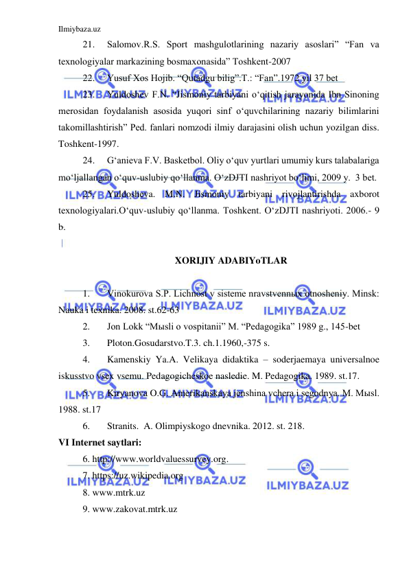 Ilmiybaza.uz 
 
21. 
Salomov.R.S. Sport mashgulotlarining nazariy asoslari” “Fan va 
texnologiyalar markazining bosmaxonasida” Toshkent-2007 
22. 
Yusuf Xos Hojib. “Qutadgu bilig”.T.: “Fan”.1972 yil 37 bet 
23. 
Yuldoshev F.N. “Jismoniy tarbiyani o‘qitish jarayonida Ibn Sinoning 
merosidan foydalanish asosida yuqori sinf o‘quvchilarining nazariy bilimlarini 
takomillashtirish” Ped. fanlari nomzodi ilmiy darajasini olish uchun yozilgan diss. 
Toshkent-1997. 
24. 
G‘anieva F.V. Basketbol. Oliy o‘quv yurtlari umumiy kurs talabalariga 
mo‘ljallangan o‘quv-uslubiy qo‘llanma. O‘zDJTI nashriyot bo‘limi, 2009 y.  3 bet. 
25. 
Yuldosheva. M.N. Jismoniy tarbiyani rivojlantirishda axborot 
texnologiyalari.O‘quv-uslubiy qo‘llanma. Toshkent. O‘zDJTI nashriyoti. 2006.- 9 
b. 
 
XORIJIY ADABIYoTLAR 
 
1. 
Vinokurova S.P. Lichnost v sisteme nravstvennыx otnosheniy. Minsk: 
Nauka i texnika. 2008. st.62-63 
2. 
Jon Lokk “Mыsli o vospitanii” M. “Pedagogika” 1989 g., 145-bet 
3. 
Ploton.Gosudarstvo.T.3. ch.1.1960,-375 s. 
4. 
Kamenskiy Ya.A. Velikaya didaktika – soderjaemaya universalnoe 
iskusstvo vsex vsemu. Pedagogicheskoe nasledie. M. Pedagogika. 1989. st.17. 
5. 
Kiryanova O.G. Amerikanskaya jenshina vchera i segodnya. M. Mыsl. 
1988. st.17 
6. 
Stranits.  A. Olimpiyskogo dnevnika. 2012. st. 218. 
VI Internet saytlari: 
6. http://www.worldvaluessurvey.org. 
7. https://uz.wikipedia.org 
8. www.mtrk.uz 
9. www.zakovat.mtrk.uz 
 
