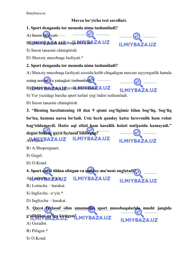 Ilmiybaza.uz 
 
Mavzu bo‘yicha test savollari. 
1. Sport denganda tor monoda nima tushuniladi? 
A) Inson faoliyati. 
B) Ijtimoiy guruh musobaqa faoliyati. 
S) Inson tanasini chiniqtirish. 
D) Shaxsiy musobaqa faoliyati.* 
2. Sport denganda tor monoda nima tushuniladi? 
A) Shaxsiy musobaqa faoliyati asosida kelib chiqadigan maxsus tayyorgarlik hamda 
uning norma va yutuqlari tushuniladi.* 
B) Butun musobaqa jarayoni tushuniladi. 
S) Yer yuzidagi barcha sport turlari yeg‘indisi tushuniladi. 
D) Inson tanasini chiniqtirish 
3. “Bizning baxtimizning 10 dan 9 qismi sog‘ligimiz bilan bog‘liq. Sog‘liq 
bo‘lsa, hamma narsa bo‘ladi. Usiz hech qanday katta farovonlik ham rohat 
bag‘ishlamaydi. Hatto aql sifati ham kasallik holati natijasida kamayadi.” 
degan fmkrni qaysi faylasuf bildirgan? 
A) Platon. 
B) A.Shopengauer. 
S) Gegel. 
D) O.Kond. 
4. Sport qaysi tildan olingan va qanday ma’noni anglatadi? 
A) Lotincha – o‘yin. 
B) Lotincha – harakat. 
S) Inglizcha –o‘yin.* 
D) Inglizcha – harakat. 
5. Qaysi faylasuf olim umumellin sport musobaqalarida musht jangida 
g‘oliblikni qo‘lga kiritgan? 
A) Geradot. 
B) Pifagor.* 
S) O.Kond. 
